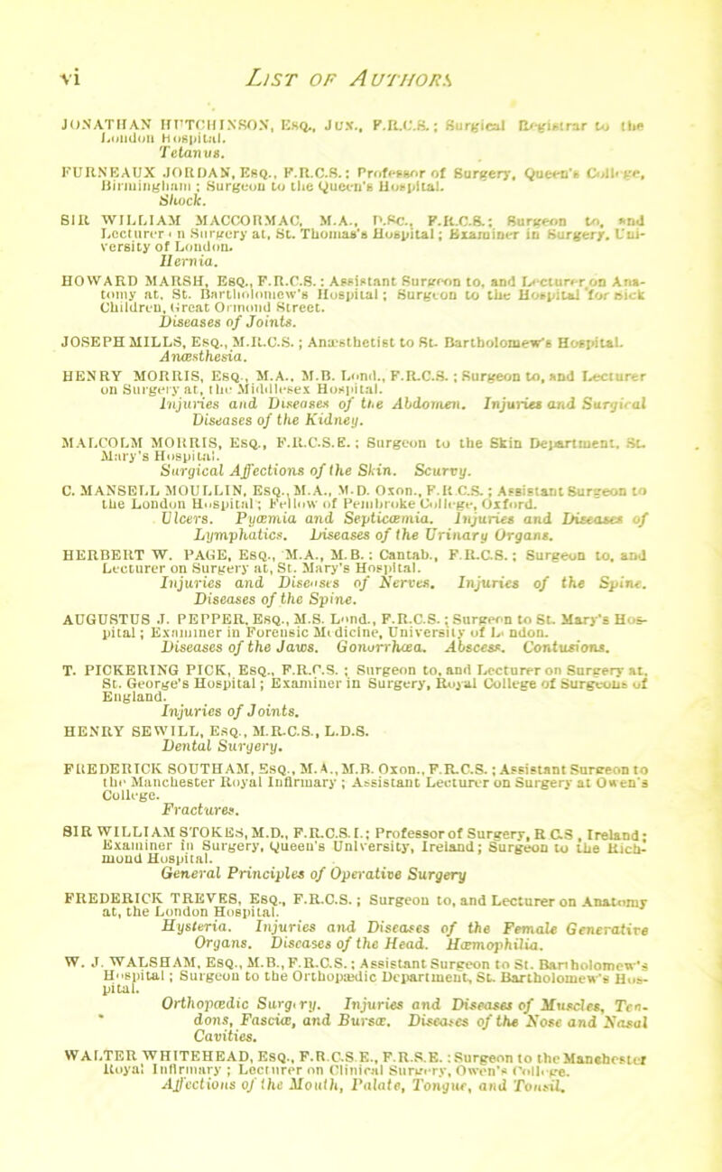 JONATHAN HUTCHINSON, Esq., Jux., P.BX’.B.; Surgical Registrar to the Loudon hospital. Tetanus. FURNEAUX JORDAN, Esq.. K.R.C.S.: Profesunr of Surgery. Queen's Coll* ge, Birmingham ; Surgeon to the Queen's Hospital. Shock. SIR WILLIAM MACCORMAC, M.A., P.Sa. F.R.C.8.; Surgeon to. Mid Lecturer < n Surgery at, St. Thomas's Hospital; Examiner in Surgery. Uni- versity of London. Hernia. HOWARD MARSH, Esq., F.R.C.8.: Assistant Surgeon to, and Lecturer on Ana- tomy at. St. Bartholomew’s Hospital ; Surgeon to the Hotpilal 'for nick Children, Croat Ormond Street. Diseases of Joints. JOSEPH MILLS, Esq., M.It.C.S.; Anaesthetist to St- Bartholomew’s HospitaL Anaesthesia. HENRY MORRIS, Esq., M.A.. M.B. Loml., F.R.C.S. ; Surgeon to, and Lecturer on Surgery at, the Middlesex Hospital. Injuries and Diseases of the Abdomen. Injuries and Surgiral Diseases of the Kidney. MALCOLM MORRIS, Esq., F.R.C.S.E.; Surgeon to the Skin Department. St- Mary’s Hospital. Surgical Affections of the Skin. Scurvy. C. MANSELL MOULLIN, ESQ..M.A., M.D. Oxon., F. R C.S.; Assistant Burgeon to the London Hospital ; Fellow of Pembroke College, Oxford. Ulcers. Pyaemia and Septicaemia. Injuries and Diseases of Lymphatics. Diseases of the Urinary Organs. HERBERT W. PACE, Esq., M.A., M. B.; Cantab., F.It.C.8.: Surgeon to, and Lecturer on Surgery at, St. Mary’s Hospital. Injuries and Diseases of Nerves. Injuries of the Spine. Diseases of the Spine. AUGUSTUS .1. PEPPER, Esq., M.S. L«»nd., F.R.C.S.; Surgeon to St. Mary’s Hos- pital ; Examiner in Forensic Midicine, University of L* ndon. Diseases of the Jaws. Gonorrhoea. Abscess. Contusions. T. PICKERING PICK, Esq., F.R.C.S. ; Surgeon to, and Lecturer on Surgery at. St. George’s Hospital; Examiner in Surgery, Royal College of Surgeons of England. Injuries of Joints. HENRY SEWILL, Esq., M.R.C.S., L.D.S. Dental Surgery. FREDERICK SOUTHAM, Esq., M. A.,M.B. Oxon.. F.R.C.S.; Assistant Surgeon to the Manchester Royal Infirmary ; Assistant Lecturer on Surgery at Owen's College. Fractures. SIR WILLIAM STOKES, M.D., F.R.C.S. L; Professor of Sunrerv, R C.8 , Ireland* Examiner in Surgery, Queen's University, Ireland; Surgeon to the Rich- mond Hospital. General Principles of Operative Surgery FREDERICK TREVES, Esq., F.R.C.S.; Surgeon to, and Lecturer on Anatomy at, the London Hospital. Hysteria. Injuries and. Diseases of the Female Generative Organs. Diseases of the Head. Haemophilia. W. J. WALSHAM, Esq., M.B., F.R.C.S.; Assistant Surgeon to St. Banholomew’s Hospital; Surgeon to the Orthopajdic Department, St. Bartholomew s Hos- pital. Orthopaedic Sarg, ry. Injuries and Diseases of Muscles, Ten- dons, Fascia:, and Bursae, Diseases of the Nose and Nasal Cavities. WALTER WHITEHEAD, Esq., F.R.C.S.E., F.R.S.E. : Surgeon to the Manchester Royal Infirmary ; Lecturer on Clinical Surgery, Owen's College. Affections of (he Mouth, Palate, Tongue, and Tonsil.