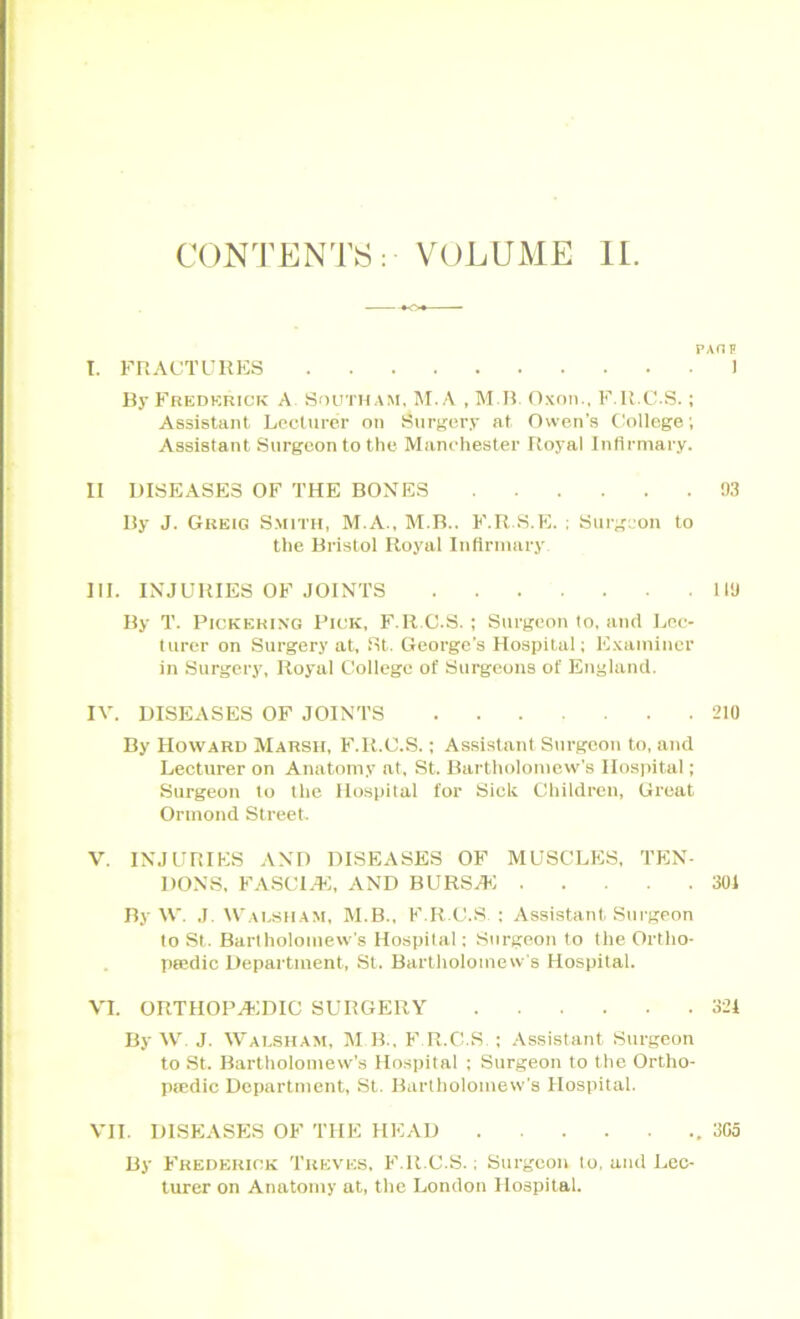 CONTENTS: VOLUME II. PAHF I. FRACTURES 1 By Frederick A South am, M. A , MB. Oxon., F.R.C.S.; Assistant Lecturer on Surgery at Owen's College; Assistant Surgeon to the Manchester Royal Infirmary. II DISEASES OF THE BONES 93 By J. Greig Smith, M.A., M.B.. F.R.S.E. ; Surgeon to the Bristol Royal Infirmary III. INJURIES OF JOINTS 119 By T. Pickering Pick, F.R.C.S. ; Surgeon to, and Lec- turer on Surgery at, St. George’s Hospital; Examiner in Surgery, Royal College of Surgeons of England. IV. DISEASES OF JOINTS 210 By Howard Marsh, F.R.C.S.; Assistant Surgeon to, and Lecturer on Anatomy at, St. Bartholomew's Hospital; Surgeon to the Hospital for Siclt Children, Great Ormond Street V. INJURIES AND DISEASES OF MUSCLES, TEN- DONS. FASCIA*!, AND BURSA*! 301 By W. J. Walsham, M.B., F.R.C.S : Assistant Surgeon to St. Bartholomew's Hospital; Surgeon to the Ortho- pedic Department, St. Bartholomew's Hospital. VI. ORTHOPAEDIC SURGERY 321 By W J. Walsham, M B., F.R.C.S, ; Assistant Surgeon to St. Bartholomew’s Hospital ; Surgeon to the Ortho- pedic Department, St. Bartholomew's Hospital. VII. DISEASES OF THE HEAD 3G5 By Frederick Treves, F.R.C.S.; Surgeon to, and Lec- turer on Anatomy at, the London Hospital.