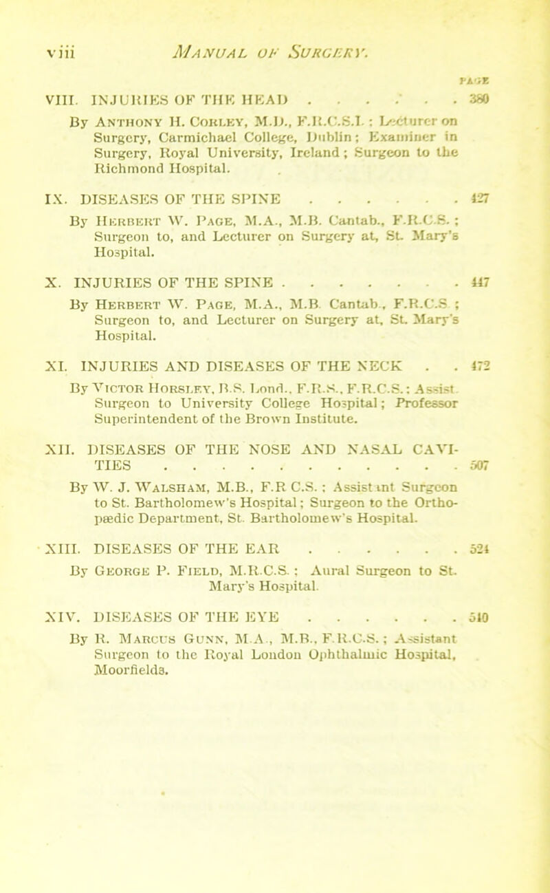 ri'iz . 380 VIII. INJURIES OF THE HEAR . By Anthony H. Corley, M.D., F.R.C.S.l : Lecturer on Surgery, Carmichael College, Dublin; Examiner in Surgery, Royal University, Ireland; Surgeon to the Richmond Hospital. IX. DISEASES OF THE SPINE 427 By Herbert W. Page, M.A., M.B. Cantab., F.R.C.8.; Surgeon to, and Lecturer on Surgery at, St. Mary’s Hospital. X. INJURIES OF THE SPINE .417 By Herbert W. Page, M.A., M.B. Cantab , F.R.C.S ; Surgeon to, and Lecturer on Surgery at, St. Mary's Hospital. XI. INJURIES AND DISEASES OF THE NECK . . 472 By Victor Horsley. B.S. Lond.. F.R.S.. F.R.C.S.: Assist Surgeon to University College Hospital; Professor Superintendent of the Brown Institute. XII. DISEASES OF THE NOSE AND NASAL CAVI- TIES 507 By W. J. Walsham, M.B., F.R C.S.: Assist mt Surgeon to St. Bartholomew’s Hospital; Surgeon to the Ortho- paedic Department, St. Bartholomew’s Hospital. XIII. DISEASES OF THE EAR 524 By George P. Field, M.R.C.S.; Aural Surgeon to St. Mary's Hospital. XIV. DISEASES OF THE EYE 510 By R. Marcus Gunn, M.A , M.B.. F.R.C.S.; Assistant Surgeon to the Royal Loudon Ophthalmic Hospital, Moorfields.