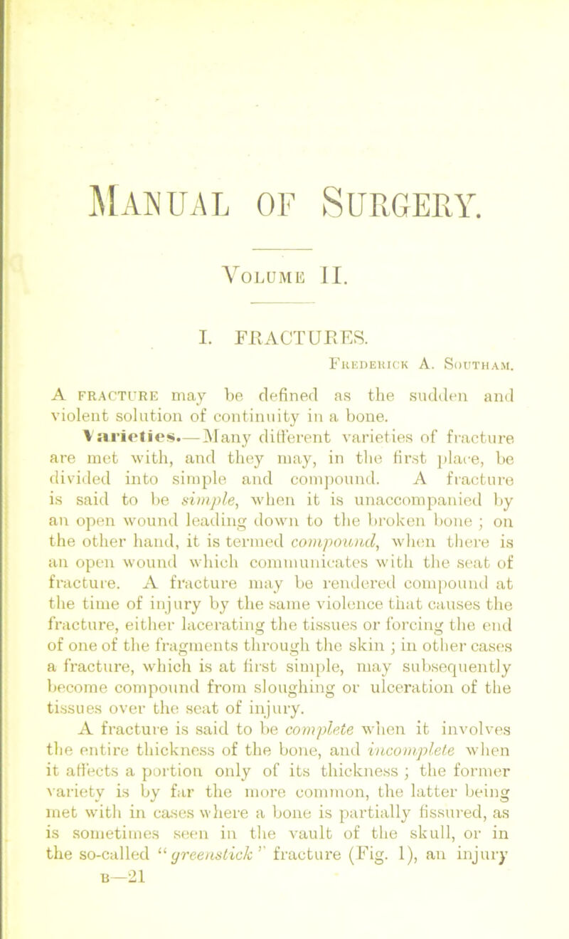 Volume II. I. FilACTUEES. Fhedekick A. Sootham. A fracture may be defined as the sudden and violent solution of continuity in a bone. Varieties.—Many different varieties of fracture are met with, and they may, in the first place, be divided into simple and compound. A fracture is said to be simple, when it is unaccompanied by an open wound leading down to the broken bone ; on the other hand, it is termed compound, when there is an open wound which communicates with the seat of fracture. A fracture may be rendered compound at the time of injury by the same violence that causes the fracture, either lacerating the tissues or forcing the end of one of the fragments through the skin ; in other cases a fracture, which is at first simple, may subsequently become compound from sloughing or ulceration of the tissues over the seat of injury. A fracture is said to be complete when it involves the entire thickness of the bone, and incomplete when it affects a portion only of its thickness ; the former variety is by far the more common, the latter being met with in cases where a bone is partially fissured, as is sometimes seen in the vault of the skull, or in the so-called “ greens tick ’’ fracture (Fig. 1), an injury b—21