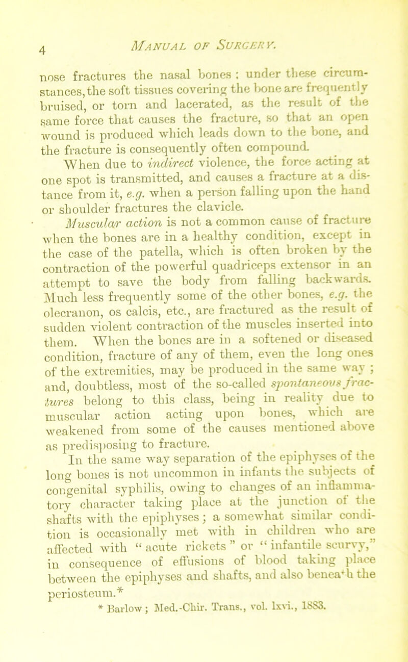 nose fractures the nasal bones : under these circum- stances, the soft tissues covering the bone ar<- frequently bruised, or torn and lacerated, as the result of the same force that causes the fracture, so that an open wound is produced which leads down to the bone, and the fracture is consequently often compound. When due to indirect violence, the force acting at one spot is transmitted, and causes a fracture at a dis- tance from it, e.g. when a person falling upon the hand or shoulder fractures the clavicle. Muscular action is not a common cause of fracture when the bones are in a healthy condition, except in the case of the patella, which is often broken by the contraction of the powerful quadriceps extensor in an attempt to save the body from falling backwards. Much less frequently some of the other bones, e.g. the olecranon, os calcis, etc., are fractured as the result of sudden violent contraction of the muscles inserted into them. When the bones are in a softened or diseased condition, fracture of any of them, even the long ones of the extremities, may be produced in the same way ; and, doubtless, most of the so-called spontaneous frac- tures belong to this class, being in reality due to muscular action acting upon bones, which are weakened from some of the causes mentioned above as predisposing to fracture. In the same way separation of the epiphyses of the long bones is not uncommon in infants the subjects of congenital syphilis, owing to changes of an inflamma- tory character taking place at the junction of the shafts with the epiphyses; a somewhat similar condi- tion is occasionally met with in children who are affected with “ acute rickets ” or “ infantile scurvy,” in consequence of eflusions of blood taking place between the epiphyses and shafts, and also benea4h the periosteum.* * Barlow; Med.-Chir. Trans., vol. lxvi., 1883.