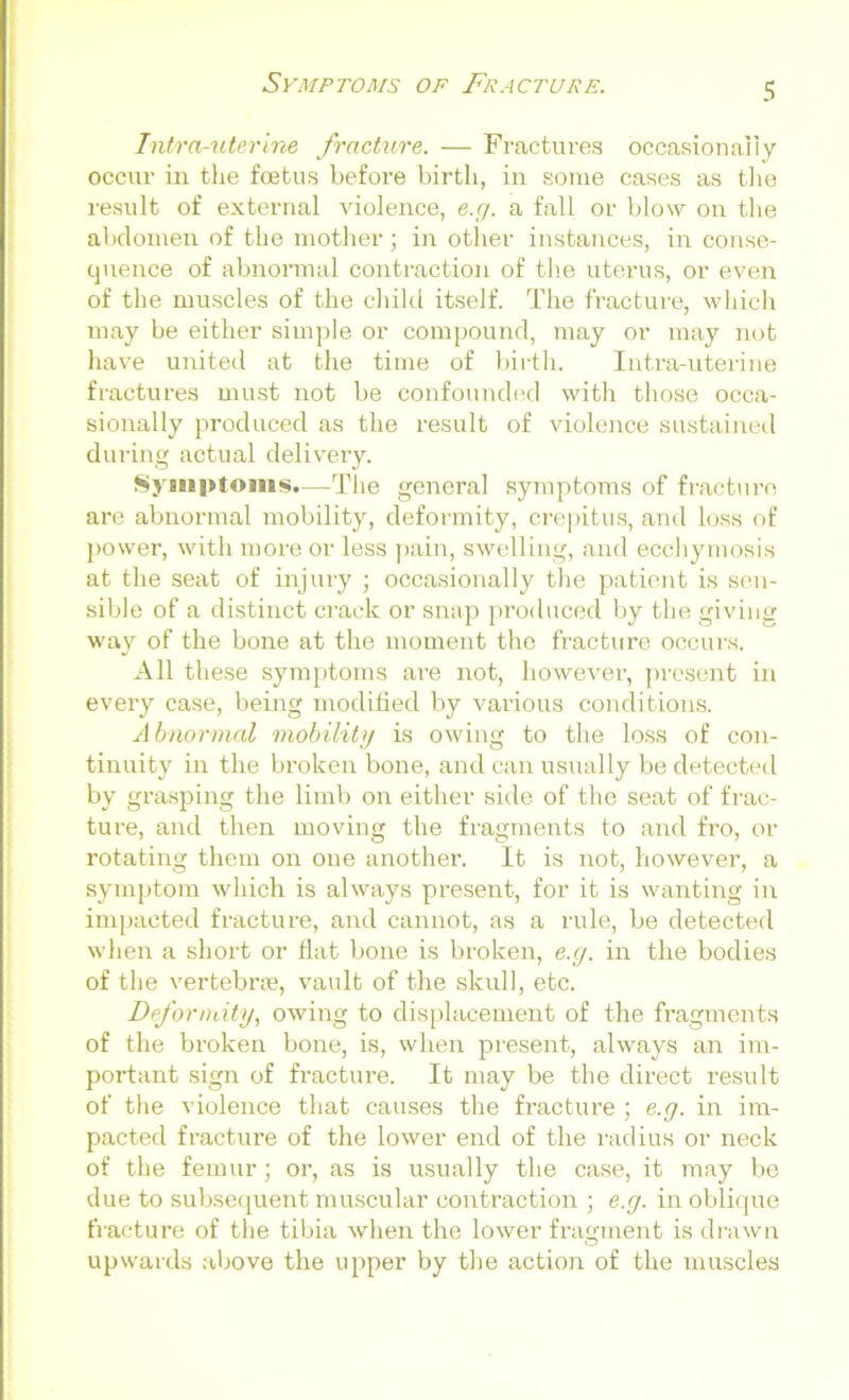 Intra-uterine fracture. — Fractures occasionally occur in the foetus before birth, in some cases as the result of external violence, e.g. a fall or blow on the abdomen of the mother; in other instances, in conse- quence of abnormal contraction of the uterus, or even of the muscles of the child itself. The fracture, which may be either simple or compound, may or may not have united at the time of birth. Intra-uterine fractures must not be confounded with those occa- sionally produced as the result of violence sustained during actual delivery. Symptoms.—The general symptoms of fracture are abnormal mobility, deformity, crepitus, and loss of power, with more or less pain, swelling, and ecchymosis at the seat of injury ; occasionally the patient is sen- sible of a distinct crack or snap produced by the giving way of the bone at the moment the fracture occurs. All these symptoms are not, however, present in every case, being modified by various conditions. A bnormal mobility is owing to the loss of con- tinuity in the broken bone, and can usually be detected by grasping the limb on either side of the seat of frac- ture, and then moving the fragments to and fro, or rotating them on one another. It is not, however, a symptom which is always present, for it is wanting in impacted fracture, and cannot, as a rule, be detected when a short or flat bone is broken, e.g. in the bodies of the vertebrae, vault of the skull, etc. Deformity, owing to displacement of the fragments of the broken bone, is, when present, always an im- portant sign of fracture. It may be the direct result of the violence that causes the fracture ; e.g. in im- pacted fracture of the lower end of the radius or neck of the femur; or, as is usually the case, it may be due to subsequent muscular contraction ; e.g. in oblique fracture of the tibia when the lower fragment is drawn upwards above the upper by the action of the muscles