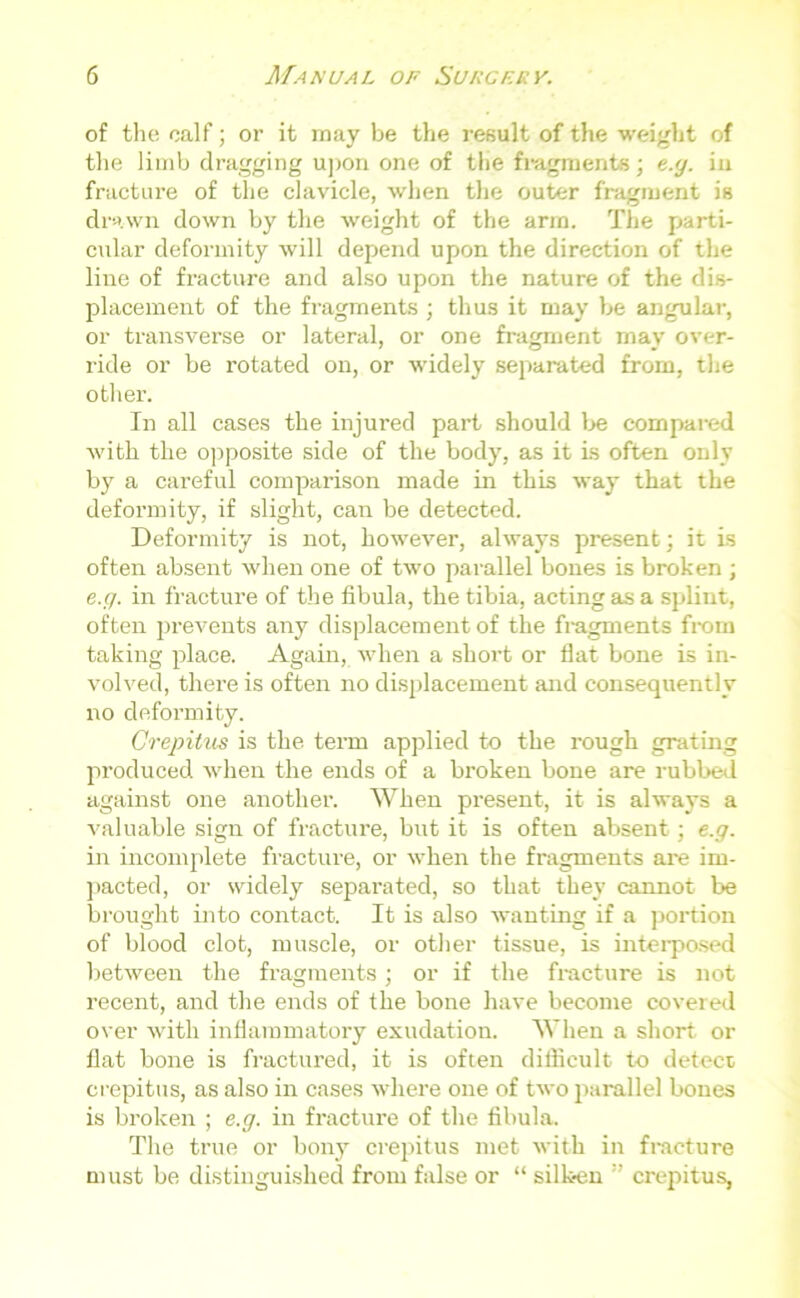 of the calf; or it may be the result of the weight of the limb dragging upon one of the fragments; e.g. in fracture of the clavicle, when the outer fragment is drawn down by the weight of the arrn. The parti- cular deformity will depend upon the direction of the line of fracture and also upon the nature of the dis- placement of the fragments ; thus it may be angular, or transverse or lateral, or one fragment may over- ride or be rotated on, or widely separated from, the other. In all cases the injured part should be compared with the opposite side of the body, as it is often only by a careful comparison made in this way that the deformity, if slight, can be detected. Deformity is not, however, always present; it is often absent when one of two parallel bones is broken ; e.g. in fracture of the fibula, the tibia, acting as a splint, often prevents any displacement of the fragments from taking place. Again, when a short or flat bone is in- volved, there is often no displacement and consequently no deformity. Crepitus is the term applied to the rough grating produced when the ends of a broken bone are rubbed against one another. When present, it is always a valuable sign of fracture, but it is often absent; e.g. in incomplete fracture, or when the fragments are im- pacted, or widely separated, so that they cannot be brought into contact. It is also wanting if a portion of blood clot, muscle, or other tissue, is interposed between the fragments; or if the fracture is not recent, and the ends of the bone have become covered over with inflammatory exudation. When a short or flat bone is fractured, it is often difficult to detect, crepitus, as also in cases where one of two parallel bones is broken ; e.g. in fracture of the fibula. The true or bony crepitus met with in fracture must be distinguished from false or “ silken crepitus,