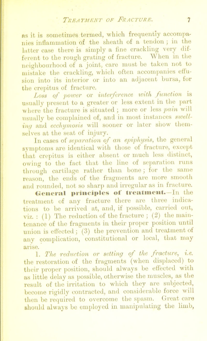 as it is sometimes termed, which frequently accompa- nies inflammation of the sheath of a tendon ; in the latter case there is simply a flue crackling very dif- ferent to the rough grating of fracture. When in the neighbourhood of a joint, care must be taken not to mistake the crackling, which often accompanies effu- sion into its interior or into an adjacent bursa, for the crepitus of fracture. Loss of power or interference with function is usually present to a greater or less extent in the part where the fracture is situated ; more or less pain will usually be complained of, and in most instances swell- ing and ecchymosis will sooner or later show them- selves at the seat of injury. In cases of separation of an epiphysis, the general symptoms are identical with those ol fracture, except tliat crepitus is either absent or much less distinct, owing to the fact that the line of separation runs through cartilage rather than bone; for the same reason, the ends of the fragments are more smooth and rounded, not so sharp and irregular as in fracture. General principles ol treatment*—In the treatment of any fracture there are three indica- tions to be arrived at, and, if possible, carried out, viz.: (1) The reduction of the fracture ; (2) the main- tenance of the fragments in their proper position until union is effected ; (3) the prevention and treatment of any complication, constitutional or local, that may arise. 1. The reduction or setting of the fracture, i.e. the restoration of the fragments (when displaced) to their proper position, should always be effected with as little delay as possible, otherwise the muscles, as the result of the irritation to which they are subjected, become rigidly contracted, and considerable force will then be required to overcome the spasm. Great care should always be employed in manipulating the limb,