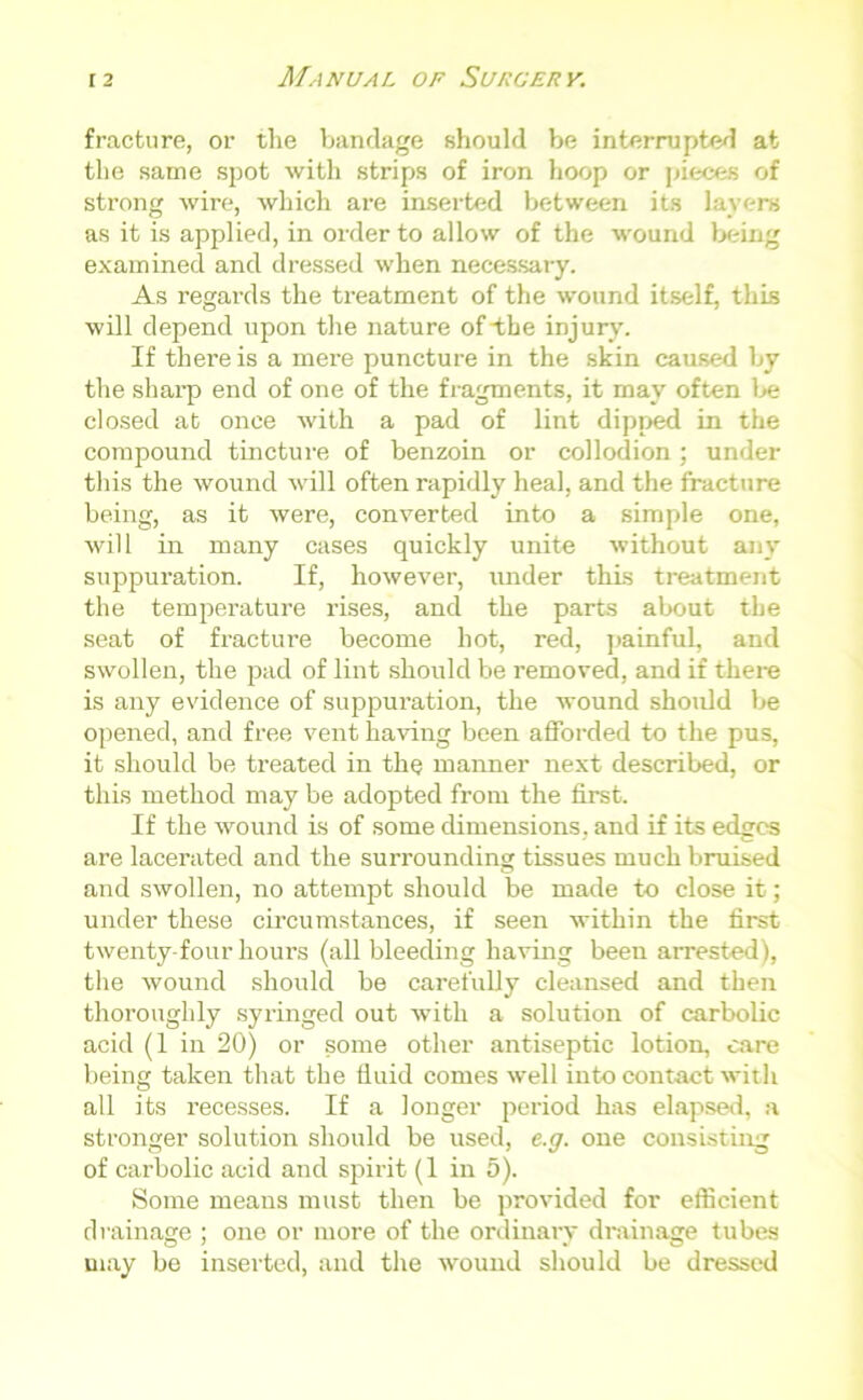 fracture, or the bandage should be interrupted at the same spot with strips of iron hoop or pieces of strong wire, which are inserted between its layers as it is applied, in order to allow of the wound being examined and dressed when necessary. As regards the treatment of the wound itself, this will depend upon the nature of the injury. If there is a mere puncture in the skin caused by the sharp end of one of the fragments, it may often 1 >e closed at once with a pad of lint dipped in the compound tincture of benzoin or collodion; under this the wound will often rapidly heal, and the fracture being, as it were, converted into a simple one, will in many cases quickly unite without any suppuration. If, however, under this treatment the temperature rises, and the parts about the seat of fracture become hot, red, painful, and swollen, the pad of lint should be removed, and if there is any evidence of suppuration, the wound should be opened, and free vent having been afforded to the pus, it should be treated in the manner next described, or this method may be adopted from the first. If the wound is of some dimensions, and if its edges are lacerated and the surrounding tissues much bruised and swollen, no attempt should be made to close it; under these circumstances, if seen within the first twenty-four hours (all bleeding having been arrested), the wound should be carefully cleansed and then thoroughly syringed out with a solution of carbolic acid (1 in 20) or some other antiseptic lotion, care being taken that the fluid comes well into contact with all its recesses. If a longer period has elapsed, a stronger solution should be used, e.g. one consisting of carbolic acid and spirit (1 in 5). Some means must then be provided for efficient drainage ; one or more of the ordinary drainage tubes may be inserted, and the wound should be dressed