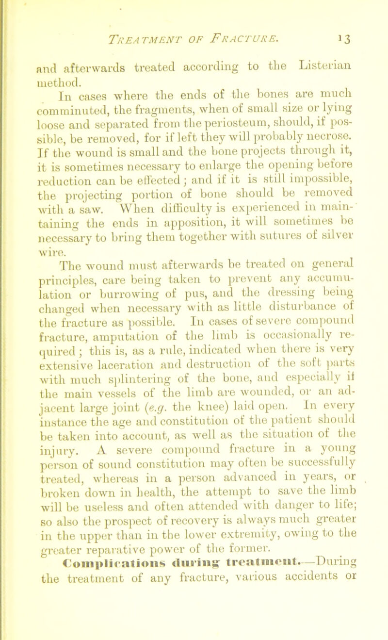 and afterwards treated according to the Listerian method. In cases where the ends of the bones are much comminuted, the fragments, when of small size or lying loose and separated from the periosteum, should, if pos- sible, be removed, for it left they will probably necrose. If the wound is small and the bone projects through it, it is sometimes necessary to enlarge the opening before reduction can be effected ; and if it is still impossible, the projecting portion of bone should be removed with a saw. When difficulty is experienced in main- taining the ends in apposition, it will sometimes be necessary to bring them together with sutures of silver wire. The wound must afterwards be treated on general principles, care being taken to prevent any accumu- lation or burrowing of pus, and the dressing being changed when necessary with as little disturbance of the fracture as possible. In cases of severe compound fracture, amputation of the limb is occasionally re- quired ; this is, as a rule, indicated when there is very extensive laceration and destruction ot the soft parts with much splintering of the bone, and especially il the main vessels of the limb are wounded, or an ad- jacent large joint (e.p. the knee) laid open. In every instance the age and constitution of the patient should be taken into account, as well as the situation of the injury. A severe compound fracture in a young person of sound constitution may often be successfully treated, whereas in a person advanced in years, or broken down in health, the attempt to save the limb will be useless and often attended with danger to life; so also the prospect of recovery is always much greater in the upper than in the lower extremity, owing to the greater reparative power of the former. Complications during; treatment—During the treatment of any fracture, various accidents or