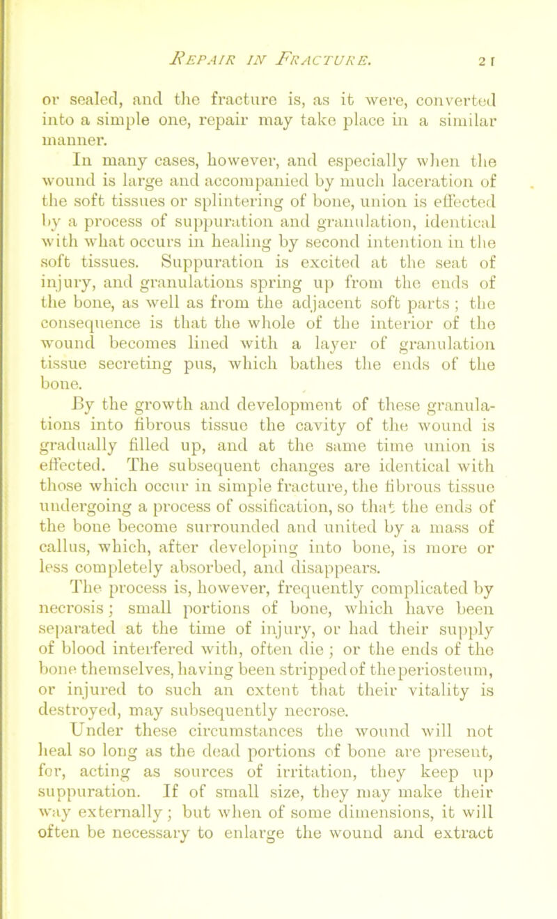 or sealed, and the fracture is, as it were, converted into a simple one, repair may take place in a similar manner. In many cases, however, and especially when the wound is large and accompanied by much laceration of the soft tissues or splintering of bone, union is effected by a process of suppuration and granulation, identical with what occurs in healing by second intention in the soft tissues. Suppuration is excited at the seat of injury, and granulations spring up from the ends of the bone, as well as from the adjacent soft parts; the consequence is that the whole of the interior of the wound becomes lined with a layer of granulation tissue secreting pus, which bathes the ends of the bone. By the growth and development of these granula- tions into fibrous tissue the cavity of the wound is gradually filled up, and at the same time union is effected. The subsequent changes are identical with those which occur in simple fracture, the fibrous tissue undergoing a process of ossification, so that the ends of the bone become surrounded and united by a mass of callus, which, after developing into bone, is more or less completely absorbed, and disappears. The process is, however, frequently complicated by necrosis; small portions of bone, which have been separated at the time of injury, or had their supply of blood interfered with, often die; or the ends of the bone themselves, having been stripped of the periosteum, or injured to such an extent that their vitality is destroyed, may subsequently necrose. Under these circumstances the wound will not heal so long as the dead portions of bone are present, for, acting as sources of irritation, they keep up suppuration. If of small size, they may make their way externally; but when of some dimensions, it will often be necessary to enlarge the wound and extract