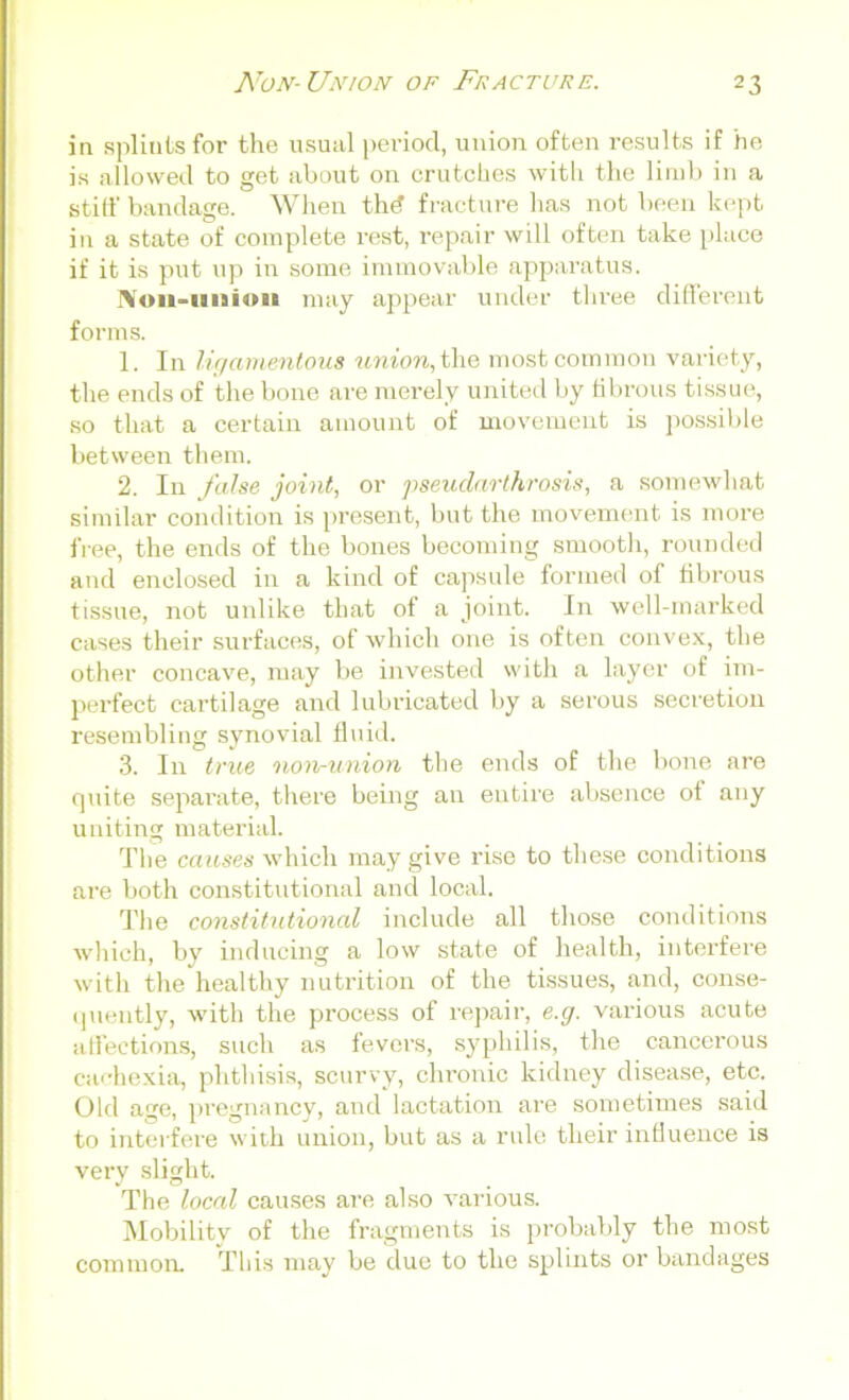 in splints for the usual period, union often results if he is allowed to get about on crutches with the limb in a stiff bandage. When th<? fracture has not been kept in a state of complete rest, repair will often take place if it is put up in some immovable apparatus. Non-uuioit may appear under three different forms. 1. In ligamentous union, the most common variety, the ends of the bone are merely united by fibrous tissue, so that a certain amount of movement is possible between them. 2. In false joint, or pseudarthrosis, a somewhat similar condition is present, but the movement is more free, the ends of the bones becoming smooth, rounded and enclosed in a kind of capsule formed of fibrous tissue, not unlike that of a joint. In well-marked cases their surfaces, of which one is often convex, the other concave, may be invested with a layer of im- perfect cartilage and lubricated by a serous secretion resembling synovial fluid. 3. In true non-union the ends of the bone are rjuite separate, there being an entire absence of any uniting material. The causes which may give rise to these conditions are both constitutional and local. The constitutional include all those conditions which, by inducing a low state of health, interfere with the healthy nutrition of the tissues, and, conse- quently, with the process of repair, e.g. various acute affections, such as fevers, syphilis, the cancerous cachexia, phthisis, scurvy, chronic kidney disease, etc. Old age, pregnancy, and lactation are sometimes said to interfere with union, but as a rule their influence is very slight. The local causes are also various. Mobility of the fragments is probably the most common. This may be due to the splints or bandages