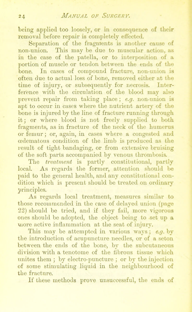 being applied too loosely, or in consequence of their removal before repair is completely effected. Separation of the fragments is another cause of non-union. This may be due to muscular action, as in the case of the patella, or to interposition of a portion of muscle or tendon between the ends of the bone. In cases of compound fracture, non-union is often due to actual loss of bone, removed either at the time of injury, or subsequently for necrosis. Inter- ference with the circulation of the blood may also prevent impair from taking place; e.g. non-union is apt to occur in cases where the nutrient artery of the bone is injured by the line of fracture running through it; or where blood is not freely supplied to both fragments, as in fracture of the neck of the humerus or femur; or, again, in cases where a congested and oedematous condition of the limb is produced as the result of tight bandaging, or from extensive bruising of the soft parts accompanied by venous thrombosis. The treatment is partly constitutional, partly local. As regards the former, attention should be paid to the general health, and any constitutional con- dition which is present should be treated on ordinary principles. As regards local treatment, measures similar to those recommended in the case of delayed union (page 22) should be tried, and if they fail, more vigorous ones should be adopted, the object being to set up a more active inflammation at the seat of injury. This may be attempted in various ways; e.g. by the introduction of acupuncture needles, or of a seton between the ends of the bone, by the subcutaneous division with a tenotome of the fibrous tissue which unites them ; by electro-puncture ; or by the injection of some stimulating liquid in the neighbourhood of the fracture. If these methods prove unsuccessful, the ends of