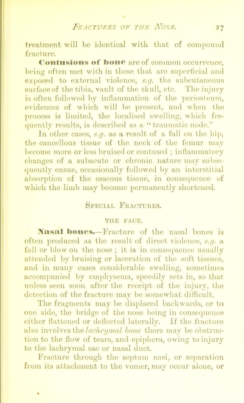 treatment will be identical with that of compound fracture. Contusions of l>onc are of common occurrence, being often met with in those that are superficial and exposed to external violence, e.g. the subcutaneous surface of the tibia, vault of the skull, etc. The injury is often followed by inflammation of the periosteum, evidences of which will be present, and when the process is limited, the localised swelling, which fre- quently results, is described as a “traumatic node.” In other cases, e.g. as a result of a fall on the hip, the cancellous tissue of the neck of the femur may become more or less bruised or contused ; inflammatory changes of a subacute or chronic nature may subse- quently ensue, occasionally followed by an interstitial absorption of the osseous tissue, in consequence of which the limb may become permanently shortened. Special Fractures, the FACE. Xasal bones.—Fracture of the nasal bones is often produced as the result of direct violence, e.g. a fall or blow on the nose ; it is in consequence usually attended by bruising or laceration of the soft tissues, and in many cases considerable swelling, sometimes accompanied by emphysema, speedily sets in, so that unless seen soon after the receipt of the injury, the detection of the fracture may be somewhat difficult. The fragments may be displaced backwards, or to one side, the bridge of the nose being in consequence either flattened or deflected laterally. If the fracture also involves the lachrymal bone there may be obstruc- tion to the flow of tears, and epiphora, owing to injury to the lachrymal sac or nasal duct. Fracture through the septum nasi, or separation from its attachment to the vomer, may occur alone, or