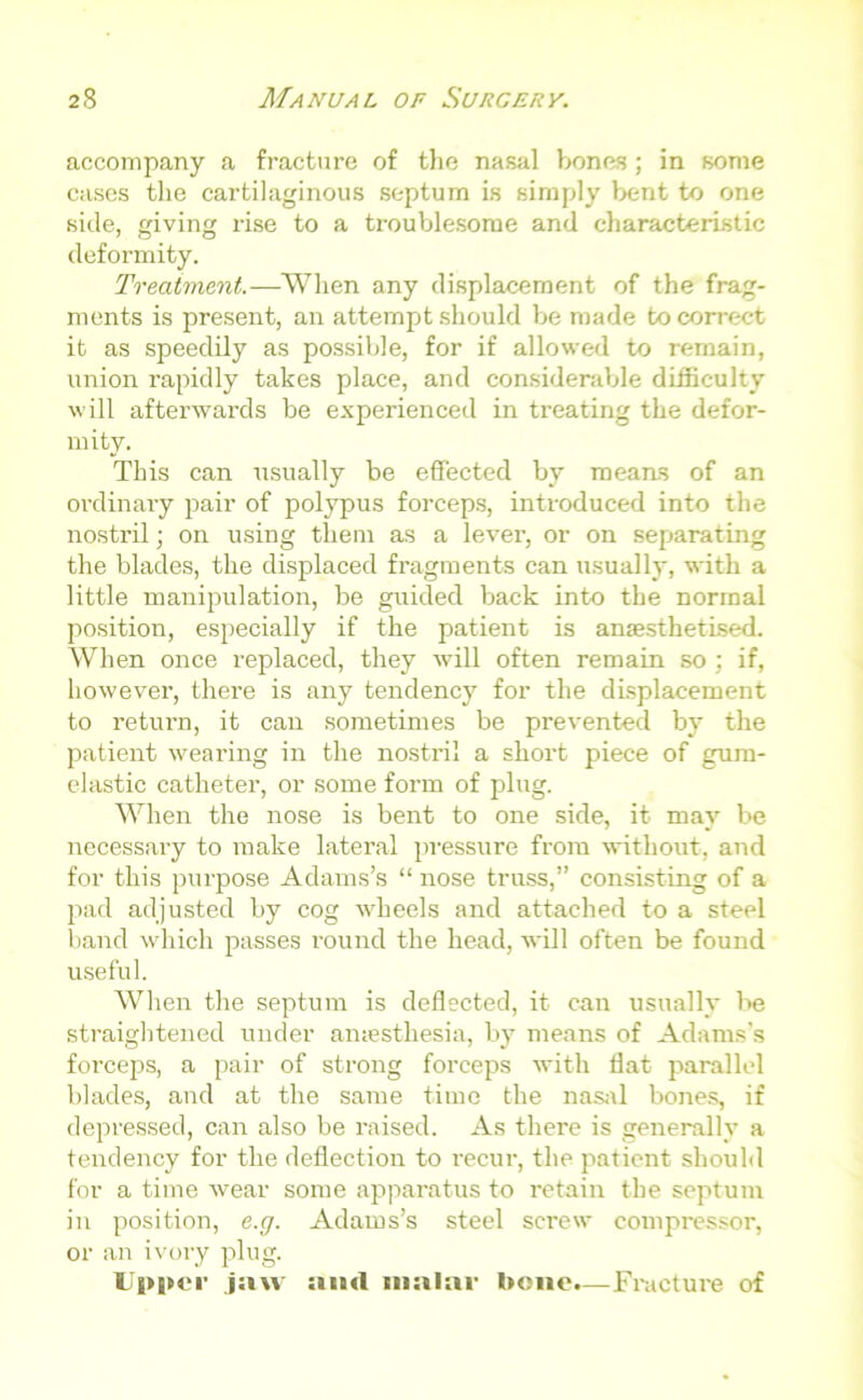 accompany a fracture of the nasal bones; in some cases the cartilaginous septum is simply bent to one side, giving rise to a troublesome and characteristic deformity. Treatment.—When any displacement of the frag- ments is present, an attempt should be made to correct it as speedily as possible, for if allowed to remain, union rapidly takes place, and considerable difficulty will afterwards be experienced in treating the defor- mity. This can usually be effected by means of an ordinary pair of polypus forceps, introduced into the nostril; on using them as a lever, or on separating the blades, the displaced fragments can usually, with a little manipulation, be guided back into the normal position, especially if the patient is anaesthetised. When once replaced, they will often remain so; if, howevei’, there is any tendency for the displacement to return, it can sometimes be prevented by the patient wearing in the nostril a short piece of gum- elastic catheter, or some form of plug. When the nose is bent to one side, it may be necessary to make lateral pressure from without, and for this purpose Adams’s “ nose truss,” consisting of a pad adjusted by cog wheels and attached to a steel band which passes round the head, will often be found useful. When the septum is deflected, it can usually be straightened under anaesthesia, by means of Adams’s forceps, a pair of strong forceps with flat parallel blades, and at the same time the nasal bones, if depressed, can also be raised. As there is generally a tendency for the deflection to recur, the patient should for a time wear some apparatus to retain the septum in position, e.g. Adams’s steel screw compressor, or an ivory plug. Upper jaw and malar bone.—Fracture of