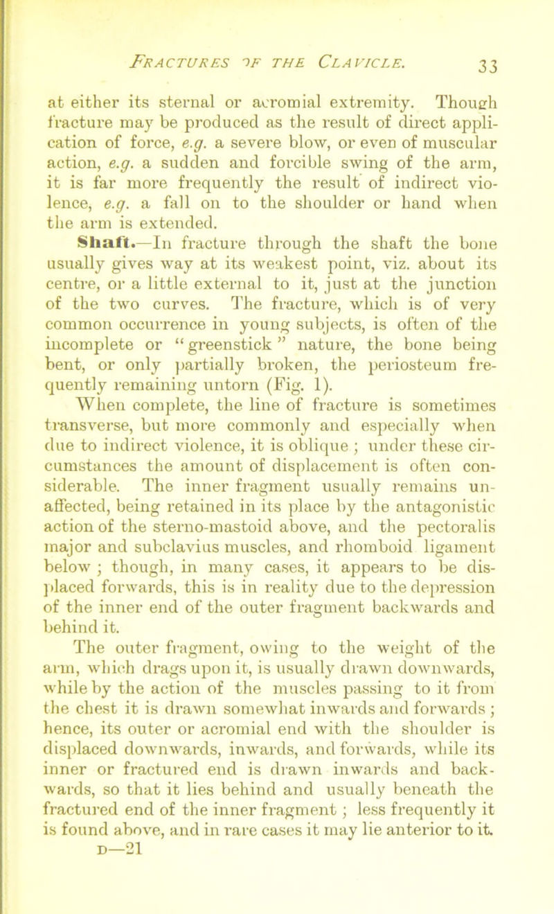 at either its sternal or acromial extremity. Though fracture may be produced as the result of direct appli- cation of force, e.g. a severe blow, or even of muscular action, e.g. a sudden and forcible swing of the arm, it is far more frequently the result of indirect vio- lence, e.g. a fall on to the shoulder or hand when the arm is extended. Shaft.—In fracture through the shaft the bone usually gives way at its weakest point, viz. about its centre, or a little external to it, just at the junction of the two curves. The fracture, which is of very common occurrence in young subjects, is often of the incomplete or “ greenstick ” nature, the bone being bent, or only partially broken, the periosteum fre- quently remaining untorn (Fig. 1). When complete, the line of fracture is sometimes transverse, but more commonly and especially when due to indirect violence, it is oblique ; under these cir- cumstances the amount of displacement is often con- siderable. The inner fragment usually remains un- affected, being retained in its place by the antagonistic action of the sterno-mastoid above, and the pectoralis major and subclavius muscles, and rhomboid ligament below ; though, in many cases, it appears to be dis- placed forwards, this is in reality due to the depression of the inner end of the outer fragment backwards and behind it. The outer fragment, owing to the weight of the arm, which drags upon it, is usually drawn downwards, while by the action of the muscles passing to it from the chest it is drawn somewhat inwards and forwards ; hence, its outer or acromial end with the shoulder is displaced downwards, inwards, and forwards, while its inner or fractured end is drawn inwards and back- wards, so that it lies behind and usually beneath the fractured end of the inner fragment; less frequently it is found above, and in rare cases it may lie anterior to it. d—21