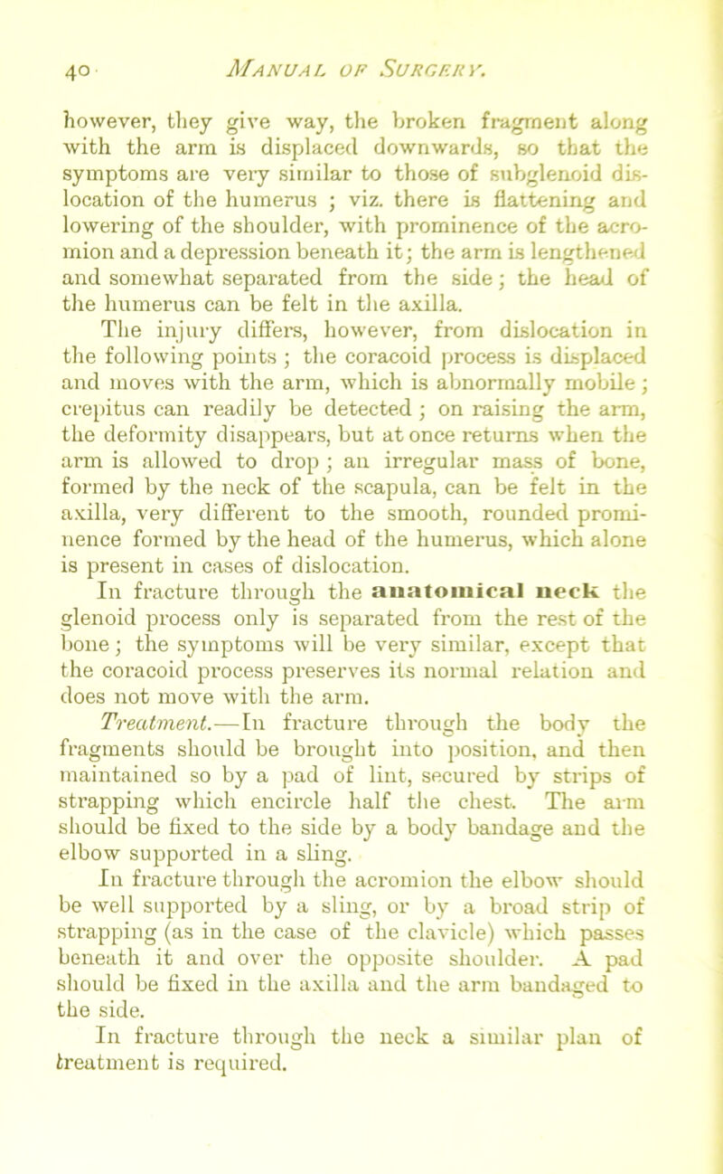 however, they give way, the broken fragment along with the arm is displaced downwards, so that the symptoms are very similar to those of subglenoid dis- location of the humerus ; viz. there is flattening and lowering of the shoulder, with prominence of the acro- mion and a depression beneath it; the arm is lengthened and somewhat separated from the side; the head of the humerus can be felt in the axilla. The injury differs, however, from dislocation in the following points ; the coracoid process is displaced and moves with the arm, which is abnormally mobile; crepitus can readily be detected ; on raising the arm, the deformity disappears, but at once returns when the arm is allowed to drop ; an irregular mass of bone, formed by the neck of the scapula, can be felt in the axilla, very different to the smooth, rounded promi- nence formed by the head of the humerus, which alone is present in cases of dislocation. In fracture through the anatomical neck the glenoid process only is separated from the rest of the bone; the symptoms will be very similar, except that the coracoid process preserves its normal relation and does not move with the arm. Treatment.—In fracture through the body the fragments should be brought into position, and then maintained so by a pad of lint, secured by strips of strapping which encircle half the chest. The arm should be fixed to the side by a body bandage and the elbow supported in a sling. In fracture through the acromion the elbow should be well supported by a sling, or by a broad strip of strapping (as in the case of the clavicle) which passes beneath it and over the opposite shoulder. A pad should be fixed in the axilla and the arm bandaged to the side. In fracture through the neck a similar plan of treatment is required.