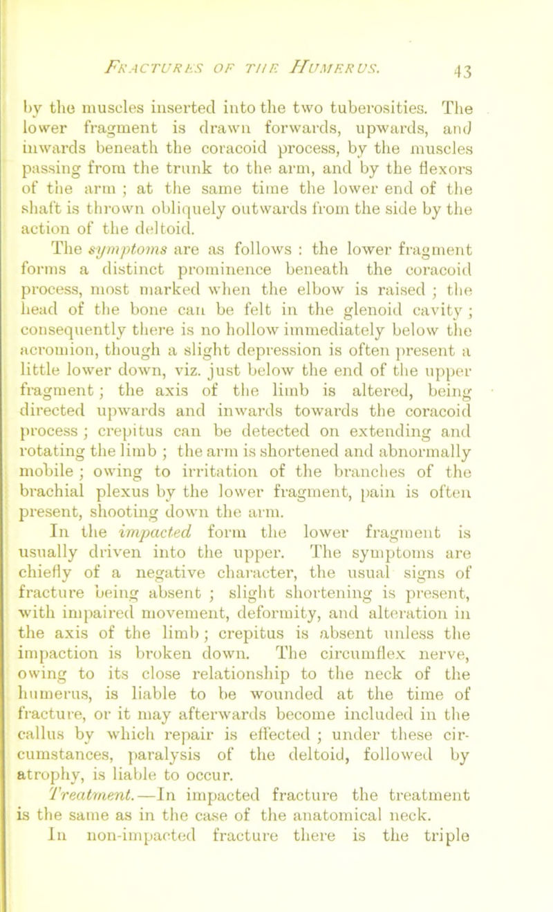 by the muscles inserted into the two tuberosities. The lower fragment is drawn forwards, upwards, and inwards beneath the coracoid process, by the muscles passing from the trunk to the arm, and by the flexors of the arm ; at the same time the lower end of the shaft is thrown obliquely outwards from the side by the action of the deltoid. The symptoms are as follows : the lower fragment forms a distinct prominence beneath the coracoid process, most marked when the elbow is raised ; the head of the bone can be felt in the glenoid cavity j consequently there is no hollow immediately below the acromion, though a slight depression is often present a little lower down, viz. just below the end of the upper fragment; the axis of the limb is altered, being directed upwards and inwards towards the coracoid process; crepitus can be detected on extending and rotating the limb ; the arm is shortened and abnormally mobile ; owing to irritation of the branches of the brachial plexus by the lower fragment, pain is often present, shooting down the arm. In the impacted, form the lower fragment is usually driven into the upper. The symptoms are chiefly of a negative character, the usual signs of fracture being absent ; slight shortening is present, with impaired movement, deformity, and alteration in the axis of the limb; crepitus is absent unless the impaction is broken down. The circumflex nerve, owing to its close relationship to the neck of the humerus, is liable to be wounded at the time of fracture, or it may afterwards become included in the callus by which repair is effected ; under these cir- cumstances, paralysis of the deltoid, followed by atrophy, is liable to occur. Treatment.—In impacted fracture the treatment is the same as in the case of the anatomical neck. In non-impaeted fracture there is the triple