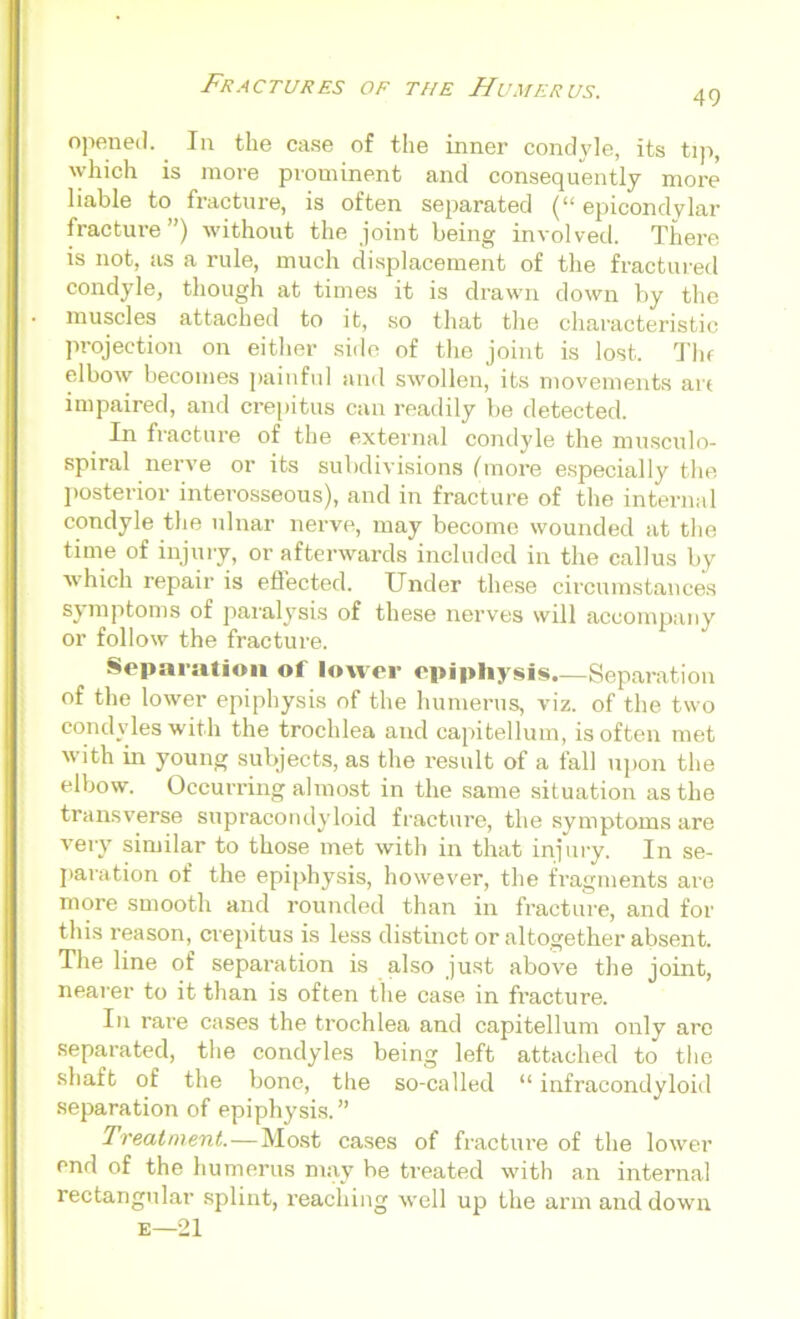 49 opened. In the case of the inner condyle, its tip, which is more prominent and consequently more liable to fracture, is often separated epicondylar fracture”) without the joint being involved. There is not, as a rule, much displacement of the fractured condyle, though at times it is drawn down by the muscles attached to it, so that the characteristic projection on either side of the joint is lost. Tin elbow becomes painful and swollen, its movements art impaired, and crepitus can readily be detected. In fracture of the external condyle the musculo- spiral nerve or its subdivisions (more especially the posterior interosseous), and in fracture of the internal condyle the ulnar nerve, may become wounded at the time of injury, or afterwards included in the callus by which repair is effected. Under these circumstances symptoms of paralysis of these nerves will accompany or follow the fracture. Separation of lower epiphysis.—Separation of the lower epiphysis of the humerus, viz. of the two condyles with the trochlea and capitellum, is often met with in young subjects, as the result of a fall upon the elbow. Occurring almost in the same situation as the transverse supracondyloid fracture, the symptoms are very similar to those met with in that injury. In se- paration of the epiphysis, however, the fragments are more smooth and rounded than in fracture, and for this reason, crepitus is less distinct or altogether absent. The line of separation is also just above the joint, nearer to it than is often the case in fracture. In rai’e cases the trochlea and capitellum only arc separated, the condyles being left attached to the shaft of the bone, the so-called “ infracondyloid separation of epiphysis.” Treatment. — Most cases of fracture of the lower end of the humerus may be treated with an internal rectangular splint, reaching well up the arm and down e— 21