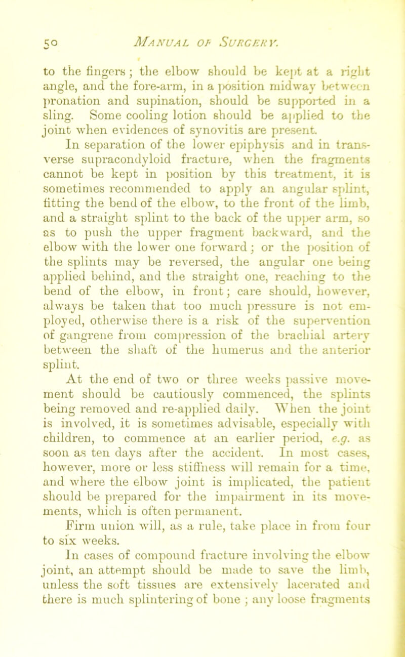5° to the fingers ; the elbow should be kept at a right angle, and the fore-arm, in a ]x>sition midway between pronation and supination, should be supported in a sling. Some cooling lotion should be applied to the joint when evidences of synovitis are present. In separation of the lower epiphysis and in trans- verse supracondyloid fracture, when the fragments cannot be kept in position by this treatment, it is sometimes recommended to apply an angular splint, fitting the bend of the elbow, to the front of the limb, and a straight splint to the back of the upper arm, so as to push the upper fragment backward, and the elbow with the lower one forward; or the position of the splints may be reversed, the angular one being applied behind, and the straight one, reaching to the bend of the elbow, in front; ca re should, however, always be taken that too much pressure is not em- ployed, otherwise there is a risk of the supervention of gangrene from compression of the brachial artery between the shaft of the humerus and the anterior splint. At the end of two or three weeks passive move- ment should be cautiously commenced, the splints being removed and re-applied daily. A’hen the joint is involved, it is sometimes advisable, especially with children, to commence at an earlier period, e.g. as soon as ten days after the accident. In most cases, however, more or less stiffness will remain for a time, and where the elbow joint is implicated, the patient should be prepared for the impairment in its move- ments, which is often permanent. Firm union will, as a rule, take place in from four to six weeks. In cases of compound fracture involving the elbow joint, an attempt should be made to save the limb, unless the soft tissues are extensively lacerated and there is much splintering of bone ; any loose fragments