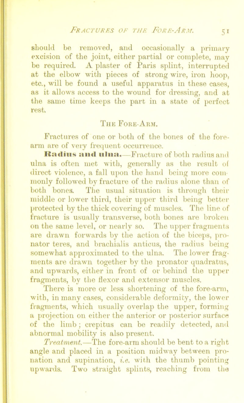 should be removed, and occasionally a primary excision of the joint, either partial or complete, may be required. A plaster of Paris splint, interrupted at the elbow with pieces of strong wire, iron hoop, etc., wall be found a useful apparatus in these cases, as it allows access to the wound for dressing, and at the same time keeps the part in a state of perfect rest. The Fore-Arm. Fractures of one or both of the bones of the fore- arm are of very frequent occurrence. Radius and ulna.—Fracture of both radius and ulna is often met with, generally as the result of direct violence, a fall upon the hand being more com- monly followed by fracture of the radius alone than of both bones. The usual situation is through their middle or lower third, their upper third being better protected by the thick covering of muscles. The line of fracture is usually transverse, both bones are broken on the same level, or nearly so. The upper fragments are drawn forwards by the action of the biceps, pro- nator teres, and brachialis anticus, the radius being somewhat approximated to the ulna. The lower frag- ments are drawn together by the pronator quadratics, and upwards, either in front of or behind the upper- fragments, by the flexor and extensor muscles. There is more or less shortening of the fore-arm, with, in many cases, considerable deformity, the lower fragments, which usually overlap the upper, forming a projection on either the anterior or posterior surface of the limb; crepitus can be readily detected, and abnormal mobility is also present. Treatment.—The fore-arm should be bent to a right angle and placed in a position midway between pro- nation and supination, i.e. with the thumb pointing upwards. Two straight splints, reaching from the