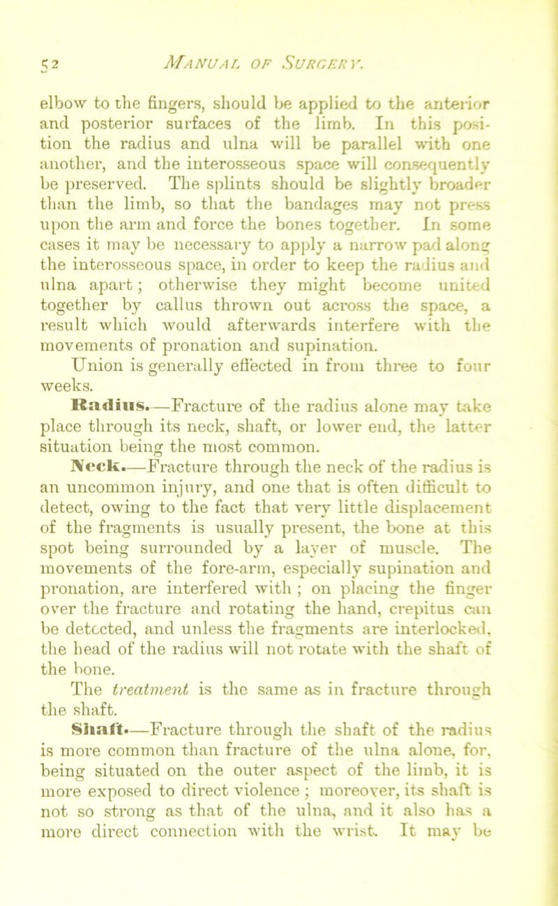 elbow to the fingers, should be applied to the anterior and posterior surfaces of the limb. In this posi- tion the radius and ulna will be parallel with one another, and the interosseous space will consequently be preserved. The splints should be slightly broader than the limb, so that the bandages may not press upon the arm and force the bones together. In some cases it may be necessary to apply a narrow pad along the interosseous space, in order to keep the radius and ulna apart; otherwise they might become united together by callus thrown out across the space, a result which would afterwards interfere with the movements of pronation and supination. Union is generally effected in from three to four weeks. Radius.—Fracture of the radius alone may take place through its neck, shaft, or lower end, the latter situation being the most common. IVeclt.—Fracture through the neck of the radius is an uncommon injury, and one that is often difficult to detect, owing to the fact that very little displacement of the fragments is usually present, the bone at this spot being surrounded by a layer of muscle. The movements of the fore-arm, especially supination and pronation, are interfered with ; on placing the finger over the fracture and rotating the hand, crepitus can be detected, and unless the fragments are interlocked, the head of the radius will not rotate with the shaft of the bone. The treatment is the same as in fracture through the shaft. Shaft—Fracture through the shaft of the radius is more common than fracture of the ulna alone, for, being situated on the outer aspect of the limb, it is more exposed to direct violence ; moreover, its shaft is not so strong as that of the ulna, and it also has a more direct connection with the wrist. It may be