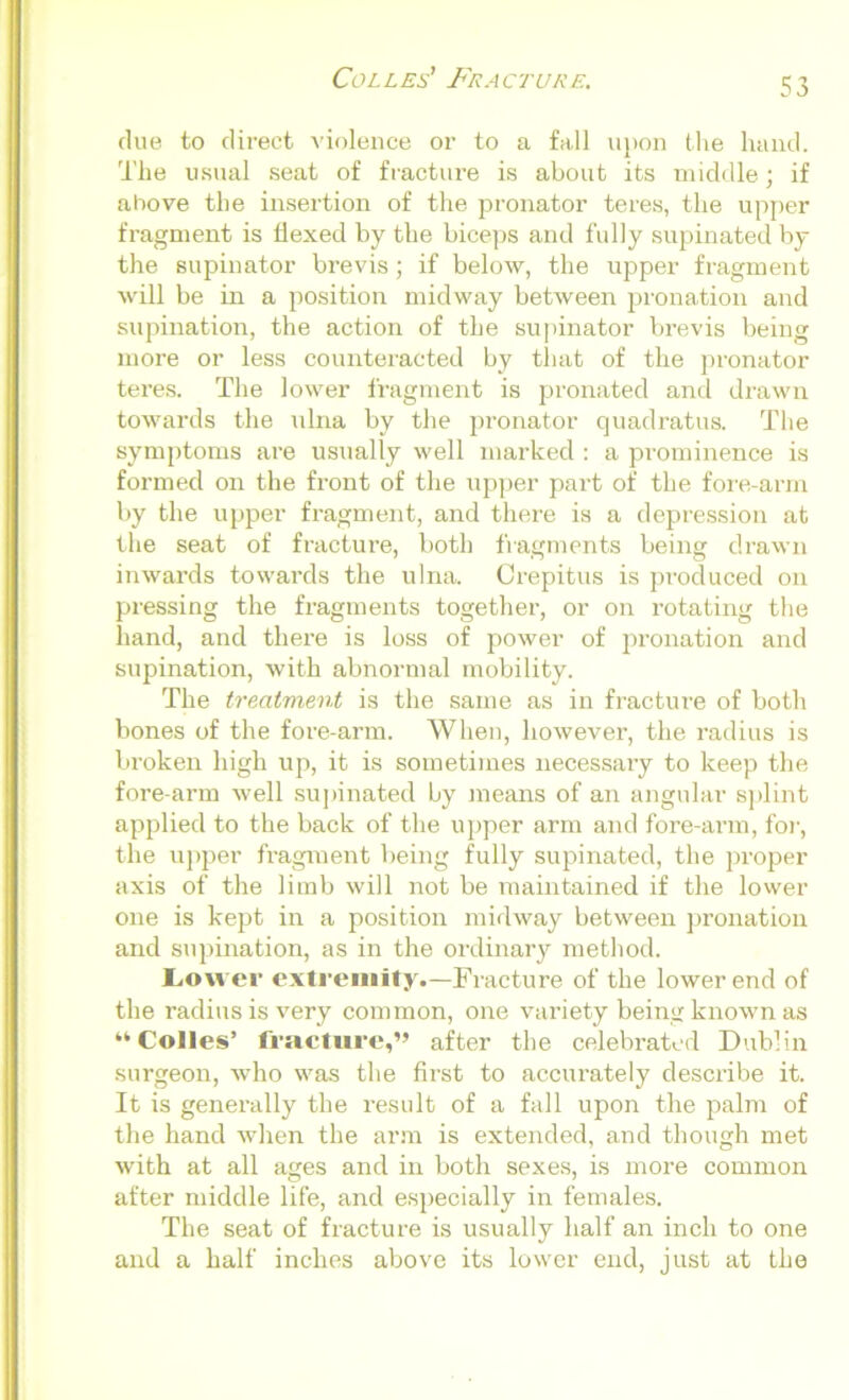 clue to direct violence or to a fall upon the hand. The usual seat of fracture is about its middle; if above the insertion of the pronator teres, the upper fragment is flexed by the biceps and fully supinated by the supinator brevis; if below, the upper fragment will be in a position midway between pronation and supination, the action of the supinator brevis being more or less counteracted by that of the pronator teres. The lower fragment is pronated and drawn towards the ulna by the pronator quadratus. The symptoms are usually well marked : a prominence is formed on the front of the upper part of the fore-arm by the upper fragment, and there is a depression at the seat of fracture, both fragments being drawn inwards towards the ulna. Crepitus is produced on pressing the fragments together, or on rotating the hand, and there is loss of power of pronation and supination, with abnormal mobility. The treatment is the same as in fi’acture of both bones of the fore-arm. When, however, the radius is broken high up, it is sometimes necessary to keep the fore arm well supinated by means of an angular splint applied to the back of the upper arm and fore-arm, for, the upper fragment being fully supinated, the proper axis of the limb will not be maintained if the lower one is kept in a position midway between pronation and supination, as in the ordinary method. Lower extremity.—Fracture of the lower end of the radius is very common, one variety being known as “Colles’ fracture,” after the celebrated Dublin surgeon, who was the first to accurately describe it. It is generally the result of a fall upon the palm of the hand when the ai’m is extended, and though met with at all ages and in both sexes, is more common after middle life, and especially in females. The seat of fracture is usually half an inch to one and a half inches above its lower end, just at the