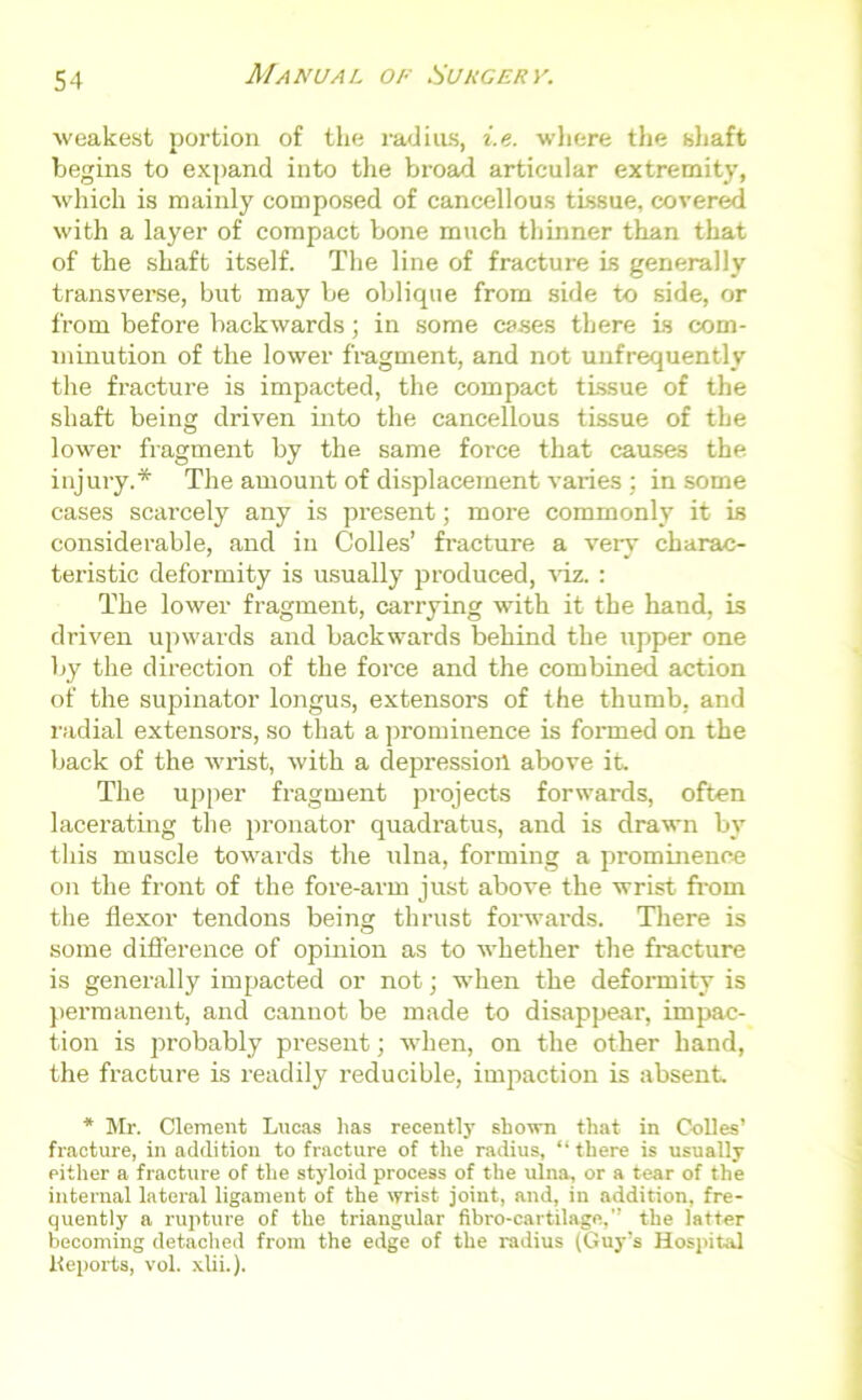 weakest portion of the radius, i.e. where the shaft begins to expand into the broad articular extremity, which is mainly composed of cancellous tissue, covered with a layer of compact bone much thinner than that of the shaft itself. The line of fracture is generally transverse, but may be oblique from side to side, or from before backwards; in some cases there is com- minution of the lower fragment, and not unfrequently the fracture is impacted, the compact tissue of the shaft being driven into the cancellous tissue of the lower fragment by the same force that causes the injury.* The amount of displacement varies ; in some cases scarcely any is present; more commonly it is considerable, and in Colles’ fracture a very charac- teristic deformity is usually produced, viz. : The lower fragment, carrying with it the hand, is driven upwards and backwards behind the upper one by the direction of the force and the combined action of the supinator longus, extensors of the thumb, and radial extensors, so that a prominence is formed on the back of the wrist, with a depression above it. The upper fragment projects forwards, often lacerating the pronator quadratus, and is drawn by this muscle towards the ulna, forming a prominence on the front of the fore-arm just above the wrist from the flexor tendons being thrust forwards. There is some difference of opinion as to whether the fracture is generally impacted or not; when the deformity is permanent, and cannot be made to disappeai', impac- tion is probably present] when, on the other hand, the fracture is readily reducible, impaction is absent * Mr. Clement Lucas lias recently shown that in Colles’ fracture, in addition to fracture of the radius, “ there is usually either a fracture of the styloid process of the ulna, or a tear of the internal lateral ligament of the wrist joint, and, in addition, fre- quently a rupture of the triangular fibro-cartilage,’’ the latter becoming detached from the edge of the radius (Guy’s Hospital Keports, vol. xlii.).