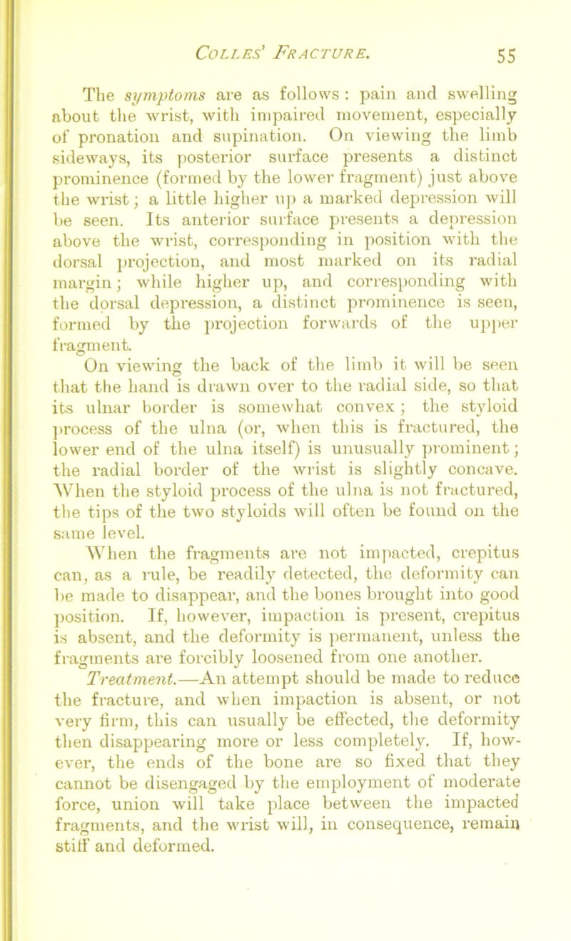 The symptoms are as follows : pain and swelling about the wrist, with impaired movement, especially of pronation and supination. On viewing the limb sideways, its posterior surface presents a distinct prominence (formed by the lower fragment) just above the wrist; a little higher up a marked depression will be seen. Its anterior surface presents a depression above the wrist, corresponding in position with the dorsal projection, and most marked on its radial margin; while higher up, and corresponding with the dorsal depression, a distinct prominence is seen, formed by the projection forwards of the upper fragment. On viewing the back of the limb it will be seen that the hand is drawn over to the radial side, so that its ulnar border is somewhat convex; the styloid process of the ulna (or, when this is fractured, the lower end of the ulna itself) is unusually prominent; the radial border of the wrist is slightly concave. When the styloid process of the ulna is not fractured, the tips of the two styloids will often be found on the same level. When the fragments are not impacted, crepitus can, as a rule, be readily detected, the deformity can be made to disappear, and the bones brought into good position. If, however, impaction is present, crepitus is absent, and the deformity is permanent, unless the fragments are forcibly loosened from one another. Treatment.—An attempt should be made to reduce the fracture, and when impaction is absent, or not very firm, this can usually be effected, the deformity then disappearing more or less completely. If, how- ever, the ends of the bone are so fixed that they cannot be disengaged by the employment of moderate force, union will take place between the impacted fragments, and the wrist will, in consequence, remain stiff and deformed.