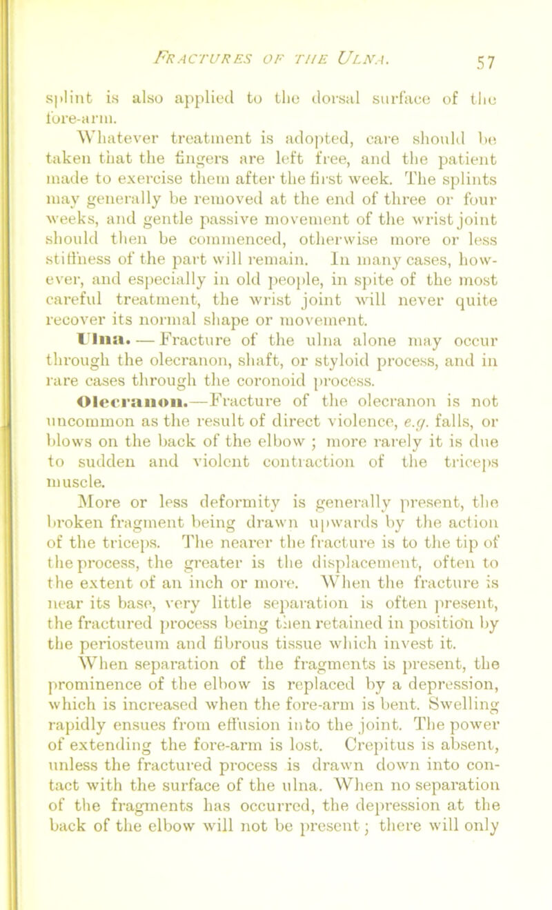 splint is also applied to the dorsal surface of the fore-arm. Whatever treatment is adopted, care should be taken that the fingers are left free, and the patient made to exercise them after the first week. The splints may generally be removed at the end of three or four weeks, and gentle passive movement of the wrist joint should then be commenced, otherwise moi-e or less stiffness of the part will remain. In many cases, how- ever, and especially in old people, in spite of the most careful treatment, the wrist joint will never quite recover its normal shape or movement. Ulna.—Fracture of the ulna alone may occur through the olecranon, shaft, or styloid process, and in rare cases through the coronoid process. Olecranon.—Fracture of the olecranon is not uncommon as the result of direct violence, e.g. falls, or blows on the back of the elbow ; more rarely it is due to sudden and violent contraction of the triceps muscle. More or less deformity is generally present, the broken fragment being drawn upwards by the action of the triceps. The nearer the fracture is to the tip of the process, the greater is the displacement, often to the extent of an inch or more. When the fracture is near its base, very little separation is often present, the fractured process being then retained in position by the periosteum and fibrous tissue which invest it. When separation of the fragments is present, the prominence of the elbow is replaced by a depression, which is increased when the fore-arm is bent. Swelling rapidly ensues from effusion into the joint. The power of extending the fore-arm is lost. Crepitus is absent, unless the fractured process is drawn down into con- tact with the surface of the ulna. When no separation of the fragments has occurred, the depression at the back of the elbow will not be present; there will only