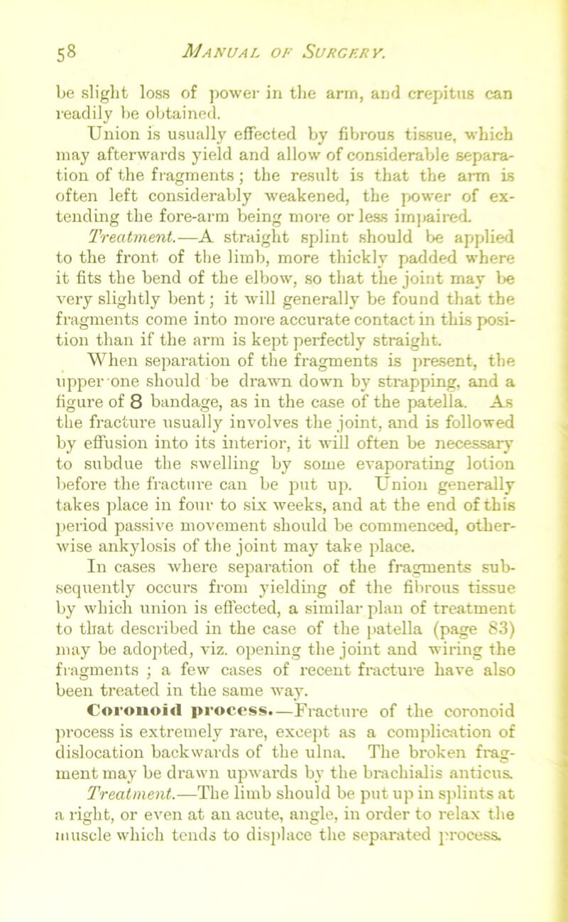 be slight loss of power in the arm, and crepitus can readily be obtained. Union is usually effected by fibrous tissue, which may afterwards yield and allow of considerable separa- tion of the fragments; the result is that the arm is often left considerably weakened, the power of ex- tending the fore-arm being more or less impaired. Treatment.—A straight splint should be applied to the front of the limb, more thickly padded where it fits the bend of the elbow, so that the joint may be very slightly bent; it will generally be found that the fragments come into more accurate contact in this posi- tion than if the arm is kept perfectly straight. When separation of the fragments is present, the upper one should be drawn down by strapping, and a figure of 8 bandage, as in the case of the patella. As the fracture usually involves the joint, and is followed by effusion into its interior, it will often be necessary to subdue the swelling by some evaporating lotion before the fracture can be put up. Union generally takes place in four to six weeks, and at the end of this period passive movement should be commenced, other- wise ankylosis of the joint may take place. In cases where separation of the fragments sub- sequently occurs from yielding of the fibrous tissue by which union is effected, a similar plan of treatment to that described in the case of the patella (page 83) may be adopted, viz. opening the joint and wiring the fragments ; a few cases of recent fracture have also been treated in the same way. Coronoid process.—Fracture of the coronoid process is extremely rai'e, except as a complication of dislocation backwards of the ulna. The broken frag- ment may be drawn upwards by the brachialis anticus. Treatment.—The limb should be put up in splints at a right, or even at an acute, angle, in order to relax the muscle which tends to displace the separated process.