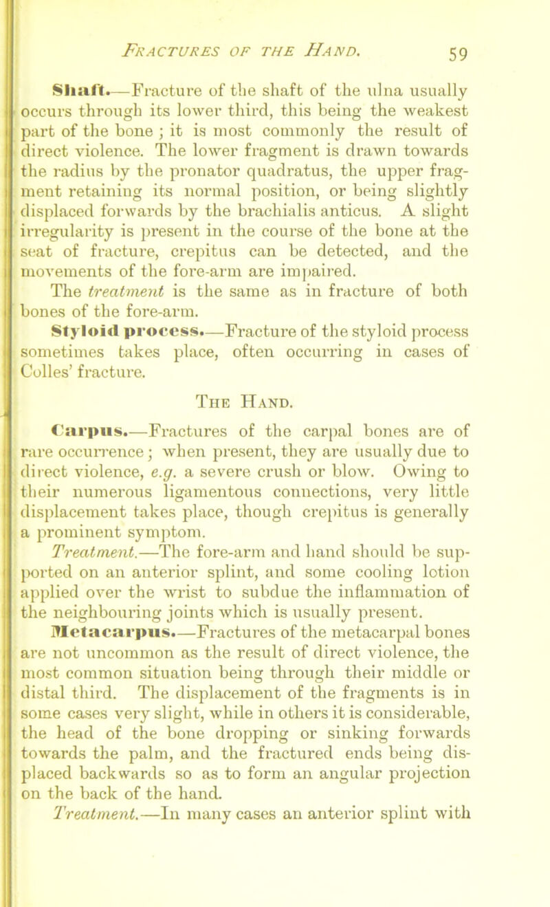 Shaft.—Fracture of the shaft of the ulna usually ■ occurs through its lower third, this being the weakest part of the bone ; it is most commonly the result of direct violence. The lower fragment is drawn towards the radius by the pronator quadratus, the upper frag- ment retaining its normal position, or being slightly displaced forwards by the brachialis anticus. A slight irregularity is present in the course of the bone at the seat of fracture, crepitus can be detected, and the movements of the fore-arm are impaired. The treatment is the same as in fracture of both bones of the fore-arm. Styloid process.—Fracture of the styloid process sometimes takes place, often occurring in cases of Colies’ fracture. The Hand. Carpus.—Fractures of the carpal bones are of rare occurrence; when present, they are usually due to direct violence, e.g. a severe crush or blow. Owing to their numerous ligamentous connections, very little displacement takes place, though crepitus is generally a prominent symptom. Treatment.—The fore-arm and hand should be sup- ported on an anterior splint, and some cooling lotion applied over the wrist to subdue the inflammation of the neighbouring joints which is usually present. Metacarpus.—Fractures of the metacarpal bones are not uncommon as the result of direct violence, the most common situation being through their middle or distal third. The displacement of the fragments is in some cases very slight, while in others it is considerable, the head of the bone dropping or sinking forwards towards the palm, and the fractured ends being dis- placed backwards so as to form an angular projection on the back of the hand. Treatment.—In many cases an anterior splint with