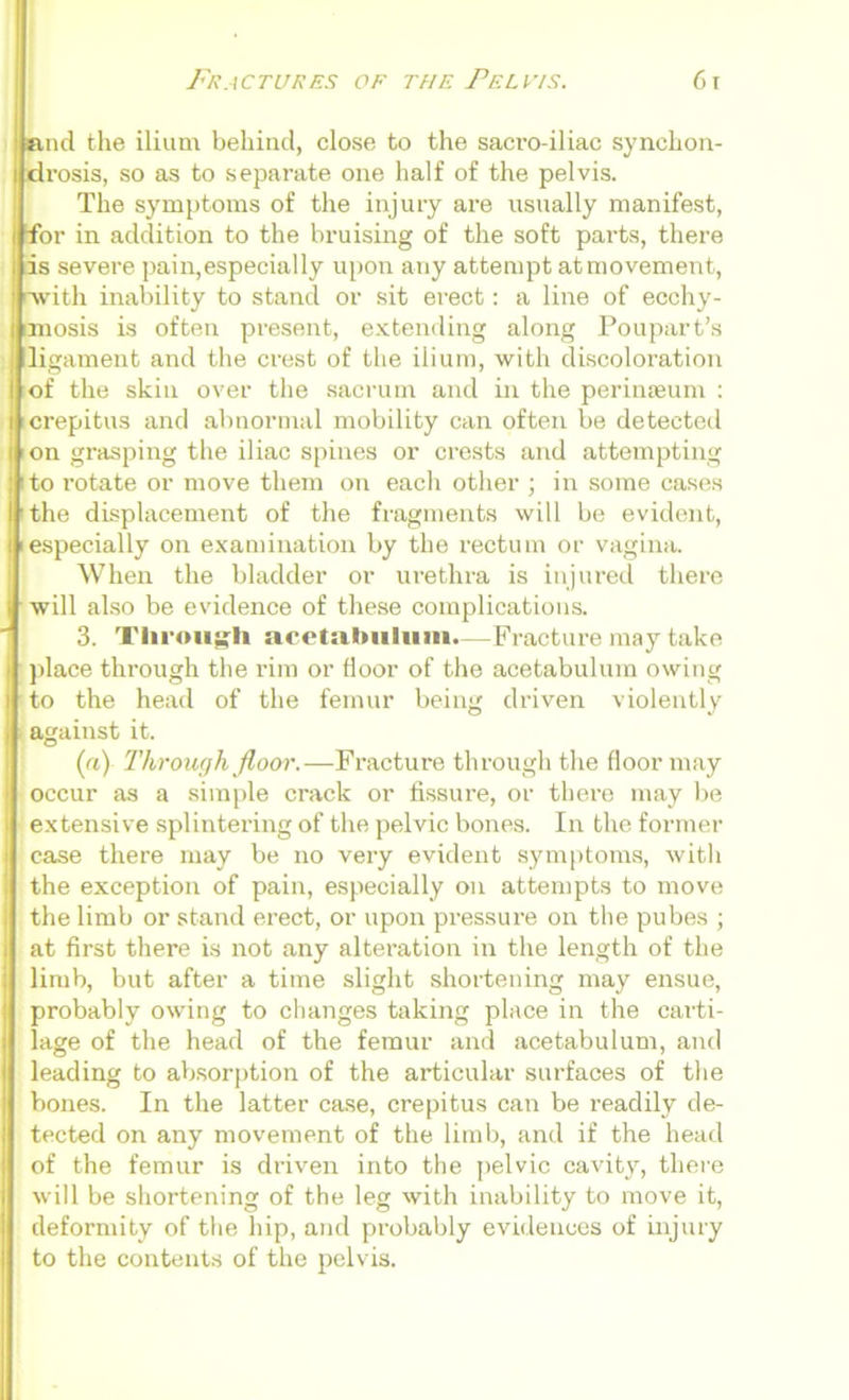 and the ilium behind, close to the sacro-iliac synchon- I drosis, so as to separate one half of the pelvis. The symptoms of the injury are usually manifest, •for in addition to the bruising of the soft parts, there is severe pain,especially upon any attempt at movement, rwitli inability to stand or sit erect: a line of ecchy- imosis is often present, extending along Poupart’s li gament and the crest of the ilium, with discoloration of the skin over the sacrum and in the perinseum : icrepitus and abnormal mobility can often be detected I on grasping the iliac spines or crests and attempting i to l’otate or move them on each other ; in some cases I the displacement of the fragments will be evident, iespecially on examination by the rectum or vagina. When the bladder or urethra is injured there will also be evidence of these complications. 3. Through acetabulum.—Fracture may take | place through the rim or floor of the acetabulum owing I to the head of the femur being driven violently against it. («) Through floor.-—Fracture through the floor may occur as a simple crack or fissure, or there may be extensive splintering of the pelvic bones. In the former case there may be no very evident symptoms, with the exception of pain, especially on attempts to move the limb or stand erect, or upon pressure on the pubes ; at first there is not any alteration in the length of the limb, but after a time slight shortening may ensue, probably owing to changes taking place in the carti- lage of the head of the femur and acetabulum, and leading to absorption of the articular surfaces of the bones. In the latter case, crepitus can be readily de- tected on any movement of the limb, and if the head of the femur is driven into the pelvic cavity, there will be shortening of the leg with inability to move it, deformity of the hip, and probably evidences of injury to the contents of the pelvis.
