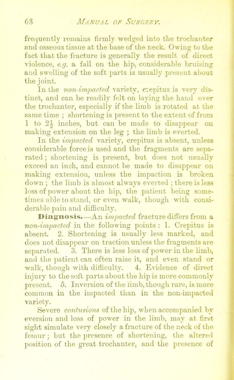 frequently remains firmly wedged into the trochanter and osseous tissue at the base of the neck. Owing to the fact that the fracture is generally the result of direct violence, e.g. a fall on the hip, considerable bruising and swelling of the soft parts is usually present about the joint. In the non-impacted variety, crepitus is very dis- tinct, and can be readily felt on laying the hand over the trochanter, especially if the limb is rotated at the same time ; shortening is present to the extent of from 1 to inches, but can be made to disappear on making extension on the leg ; the limb is everted. In the impacted variety, crepitus is absent, unless considerable force is used and the fragments are sepa- rated; shortening is present, but does not usually exceed an inch, and cannot be made to disappear on making extension, unless the impaction is broken down ; the limb is almost always everted : there is less loss of power about the hip, the patient being some- times able to stand, or even walk, though with consi- derable pain and difficulty. Diagnosis.—An impacted fracture differs from a non-impacted in the following points : 1. Crepitus is absent. 2. Shortening is usually less marked, and does not disappear on traction unless the fragments are separated. 3. There is less loss of power in the limb, and the patient can often raise it, and even stand or walk, though with difficulty. 4. Evidence of direct injury to the soft parts about the hip is more commonly present. 5. Inversion of the limb, though rare, is more common in the impacted than in the non-impacted variety. Severe contusions of the hip, when accompanied by eversion and loss of power in the limb, may at first sight simulate very closely a fracture of the neck of the femur; but the presence of shortening, the altered position of the great trochanter, and the presence of