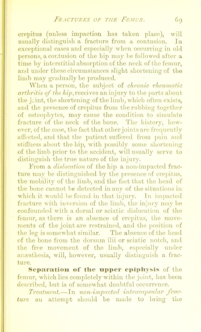 crepitus (unless impaction has taken place), will usually distinguish a fracture from a contusion. In exceptional cases and especially when occurring in old persons, a contusion of the hip may be followed after a time by interstitial absorption of the neck of the femur, and under these circumstances slight shortening of the limb may gradually be produced. When a person, the subject of chronic rheumatic arthritis of the hip, receives an injury to the parts about the jcint, the shortening of the limb, which often exists, and the presence of crepitus from the rubbing together of osteophytes, may cause the condition to simulate fracture of the neck of the bone. The history, how- ever, of the case, the fact that other joints are frequently affected, and that the patient suffered from pain and stiffness about the hip, with possibly some shortening of the limb prior to the accident, will usually serve to distinguish the true nature of the injury. From a dislocation of the hip a non-impacted frac- ture may be distinguished by the presence of crepitus, the mobility of the limb, and the fact that the head of the bone cannot be detected many of the situations in which it would be found in that injury. In impacted fracture with inversion of the limb, the injury may be confounded with a dorsal or sciatic dislocation of the femur, as there is an absence of crepitus, the move- ments of the joint are restrained, and the position of the leg is somewhat similar. The absence of the head of the bone from the dorsum ilii or sciatic notch, and the free movement of the limb, especially under anaesthesia, will, however, usually distinguish a frac- ture. Separation of the upper epiphysis of the femur, which lies completely within the joint, has been described, but is of somewhat doubtful occurrence. Treatment.—In non-impacted intracapsular frac- ture an attempt should be made to bring the