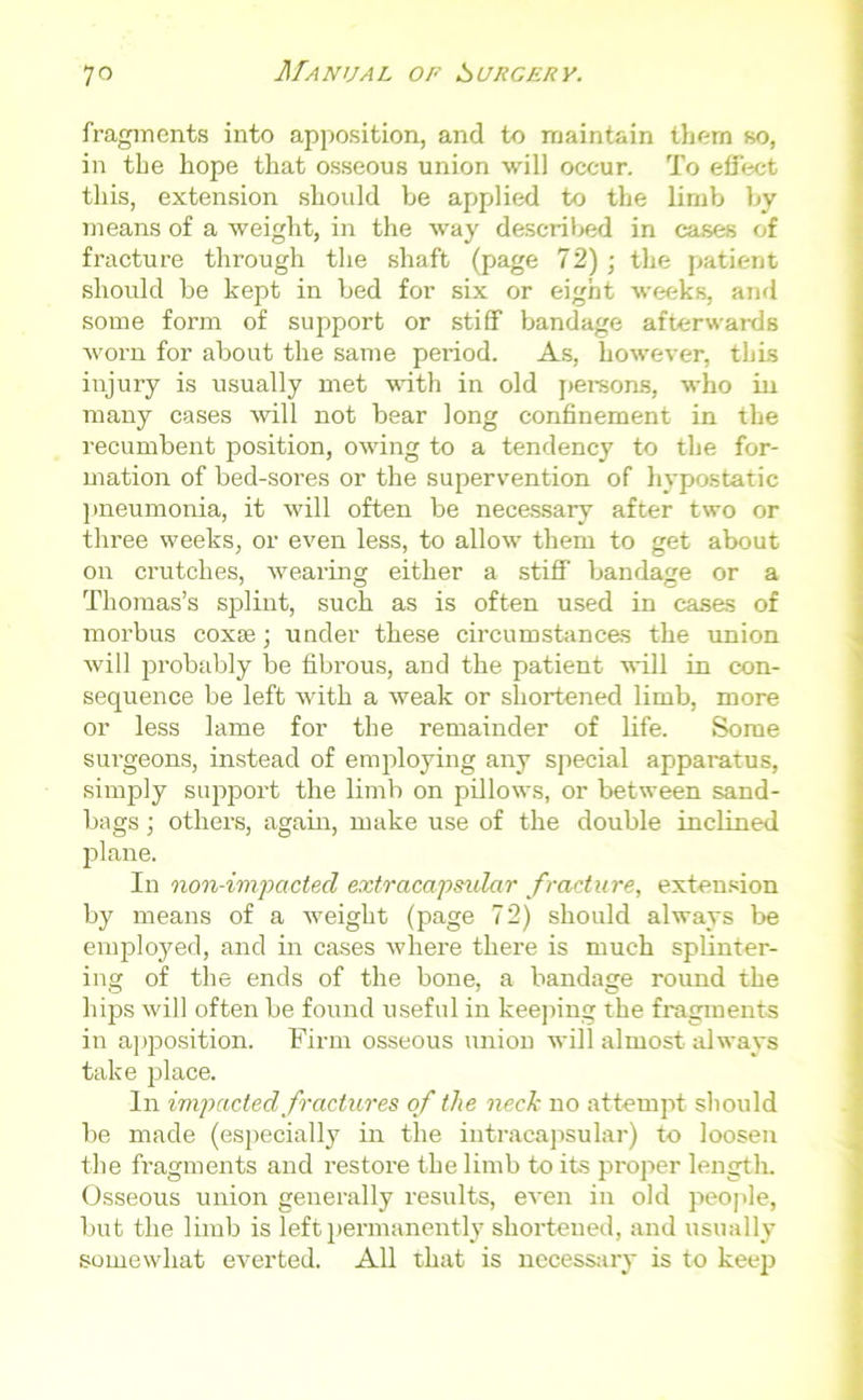 fragments into apposition, and to maintain them so, in the hope that osseous union will occur. To effect this, extension should be applied to the limb by means of a weight, in the way described in cases of fracture through the shaft (page 72) ; the patient should be kept in bed for six or eight weeks, and some form of support or stiff bandage afterwards worn for about the same period. As, however, this injury is usually met with in old persons, who in many cases will not bear long confinement in the recumbent position, owing to a tendency to the for- mation of bed-sores or the supervention of hypostatic pneumonia, it will often be necessary after two or three weeks, or even less, to allow them to get about on crutches, wearing either a stiff bandage or a Thomas’s splint, such as is often used in cases of morbus coxse ; under these circumstances the union will probably be fibrous, and the patient will in con- sequence be left with a weak or shortened limb, more or less lame for the remainder of life. Some surgeons, instead of employing any special apparatus, simply support the limb on pillows, or between sand- bags ; others, again, make use of the double inclined plane. In non-imp acted extracapsulcir fracture, extension by means of a weight (page 72) should always be employed, and in cases where there is much splinter- ing of the ends of the bone, a bandage round the hips will often be found useful in keeping the fragments in apposition. Firm osseous union will almost always take place. In impacted fractures of the neck no attempt should be made (especially in the iutracapsular) to loosen the fragments and restore the limb to its proper length. Osseous union generally results, even in old people, but the limb is left permanently shortened, and usually somewhat everted. All that is necessary is to keep