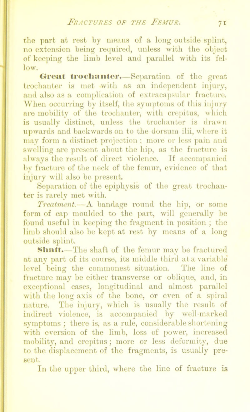 7* the part at vest by means of a long outside splint, no extension being required, unless with the object of keeping the limb level and parallel with its fel- low. Great trochanter.—Separation of the great trochanter is met with as an independent injury, and also as a complication of extracapsular fracture. When occurring by itself, the symptoms of this injury are mobility of the trochanter, with crepitus, which is usually distinct, unless the trochanter is drawn upwards and backwards on to the dorsum ilii, where it may form a distinct projection ; more or less pain and swelling are present about the hip, as the fracture is always the result of direct violence. If accompanied by fracture of the neck of the femur, evidence of that injury will also bo present. Separation of the epiphysis of the great trochan- ter is rarely met with. Treatment.—A bandage round the hip, or some form of cap moulded to the part, will generally be found useful in keeping the fragment in position ; the limb should also be kept at rest by means of a long outside splint. Shaft.—The shaft of the femur may be fractured at any part of its course, its middle third at a variable' level being the commonest situation. The line of fracture may be either transverse or oblique, and, in exceptional cases, longitudinal and almost parallel with the long axis of the bone, or even of a spiral nature. The injury, which is usually the result of indirect violence, is accompanied by well-marked symptoms ; there is, as a rule, considerable shortening with eversion of the limb, loss of power, increased mobility, and crepitus; more or less deformity, due to the displacement of the fragments, is usually pre- sent. In the upper third, where the line of fracture is