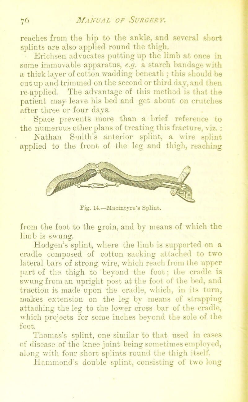 7r> readies from the hip to the ankle, and several short splints are also applied round the thigh. Erichsen advocates putting up the limb at once in some immovable apparatus, e.g. a starch bandage with a thick layer of cotton wadding beneath ; this should be cut up and trimmed on the second or third day, and then re-applied. The advantage of this method is that the patient may leave his bed and get about on crutches after three or four days. Space prevents more than a brief reference to the numerous other plans of treating this fracture, viz. : Nathan Smith's anterior splint, a wire splint applied to the front of the leg and thigh, reaching Pig. 14.—Macintyre’s Splint. from the foot to the groin, and by means of which the limb is swung. Hodgen’s splint, where the limb is supported on a cradle composed of cotton sacking attached to two lateral bars of strong wire, which reach from the upper part of the thigh to beyond the foot; the cradle is swung from an upright post at the foot of the bed, and traction is made upon the cradle, which, in its turn, makes extension on the leg by means of strapping attaching the leg to the lower cross bar of the cradle, which projects for some inches beyond the sole of the foot. Thomas’s splint, one similar to that used in cases of disease of the knee joint being sometimes employed, along with four short splints round the thigh itself. Hammond's double splint, consisting of two long