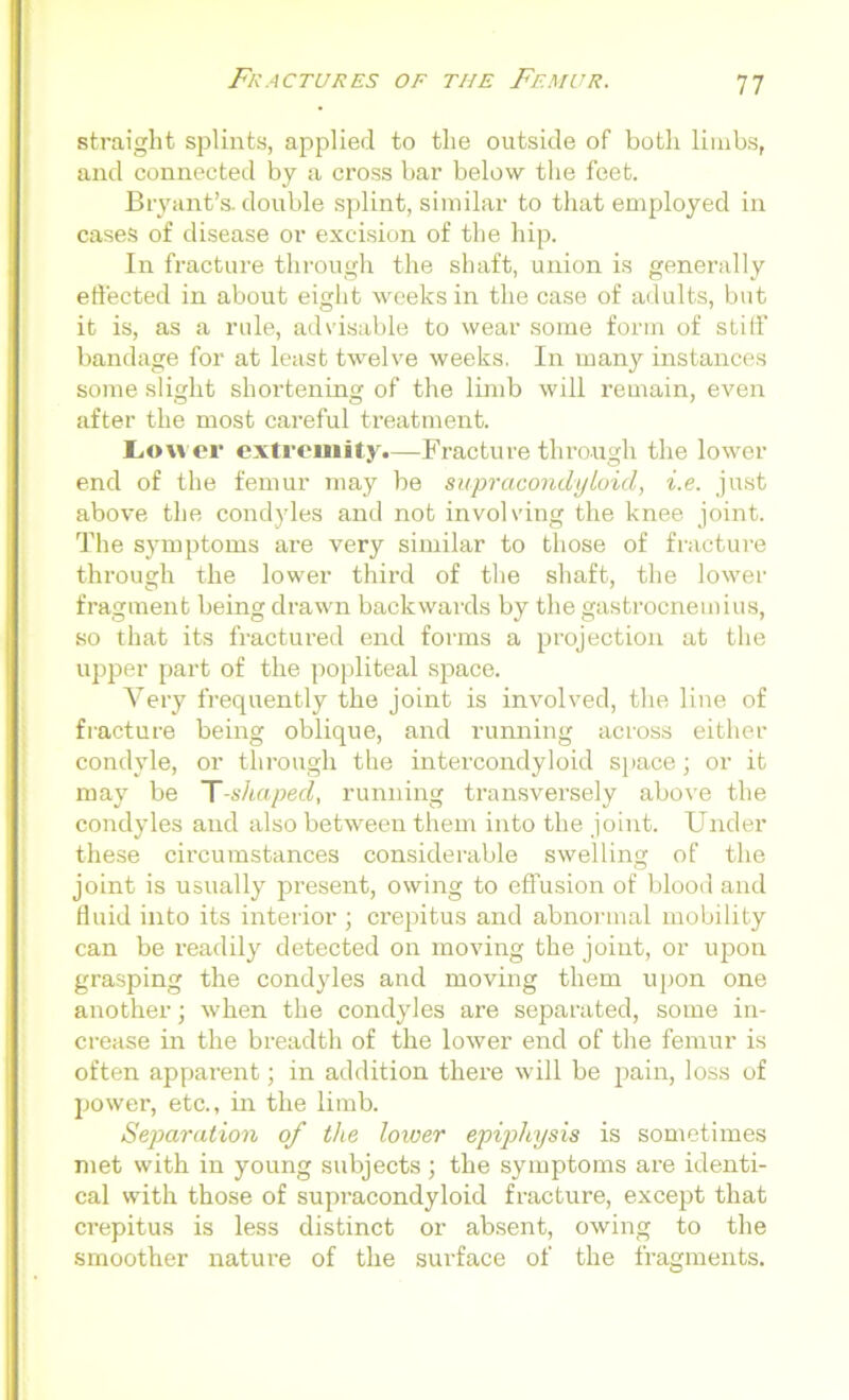 straight splints, applied to the outside of both limbs, and connected by a cross bar below the feet. Bryant’s, double splint, similar to that employed in cases of disease or excision of the hip. In fracture through the shaft, union is generally effected in about eight weeks in the case of adults, but it is, as a rule, advisable to wear some form of stiff bandage for at least twelve weeks. In many instances some slight shortening of the limb will remain, even after the most careful treatment. Lower extremity.—Fracture through the lower end of the femur may be supracondyloid, i.e. just above the condyles and not involving the knee joint. The symptoms are very similar to those of fracture through the lower third of the shaft, the lower fragment being drawn backwards by the gastrocnemius, so that its fractured end forms a projection at the upper part of the popliteal space. Very frequently the joint is involved, the line of fracture being oblique, and running across either condyle, or through the intercondyloid space; or it may be T-shaped, running transversely above the condyles and also between them into the joint. Under these circumstances considerable swelling of the joint is usually present, owing to effusion of blood and fluid into its interior ; crepitus and abnormal mobility can be readily detected on moving the joint, or upon grasping the condyles and moving them upon one another; when the condyles are separated, some in- crease in the breadth of the lower end of the femur is often apparent; in addition there will be pain, loss of power, etc., in the limb. Separation of the lower epiphysis is sometimes met with in young subjects ; the symptoms are identi- cal with those of supracondyloid fracture, except that crepitus is less distinct or absent, owing to the smoother nature of the surface of the fragments.