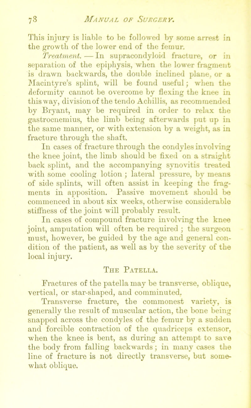 This injury is liable to he followed by some arrest in the growth of the lower end of the femur. Treatment. — In supracondyloid fracture, or in separation of the epiphysis, when the lower fragment is drawn backwards, the double inclined plane, or a Macintyre’s splint, will be found useful; when the deformity cannot be overcome by flexing the knee in this way, division of the tendo Achillis, as recommended by Bryant, may be required in order to relax the gastrocnemius, the limb being afterwards put up in the same manner, or with extension by a weight, as in fracture through the shaft. In cases of fracture through the condyles involving the knee joint, the limb should be fixed on a straight back splint, and the accompanying synovitis treated with some cooling lotion; lateral pressure, by means of side splints, will often assist in keeping the frag- ments in apposition. Passive movement should be commenced in about six weeks, otherwise considerable stiffness of the joint will probably result. In cases of compound fracture involving the knee joint, amputation will often be required ; the surgeon must, however, be guided by the age and general con- dition of the patient, as well as by the severity of the local injury. The Patella. Fractures of the patella may be transverse, oblique, vertical, or star-shaped, and comminuted. Transverse fracture, the commonest variety, is generally the result of muscular action, the bone being snapped across the condyles of the femur by a sudden and forcible contraction of the quadriceps extensor, when the knee is bent, as during an attempt to save the body from falling backwards; in many cases the line of fracture is not directly transverse, but some- what oblique.