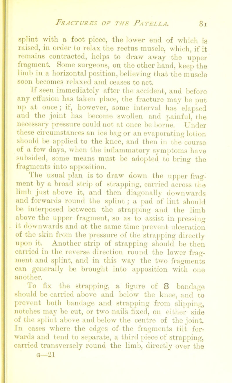 splint with a foot piece, the lower end of which is raised, in oi-der to relax the rectus muscle, which, if it remains contracted, helps to draw away the upper fragment. Some surgeons, on the other hand, keep the limb in a horizontal position, believing that the muscle soon becomes relaxed and ceases to act. If seen immediately after the accident, and before any effusion has taken place, the fracture may be put up at once; if, however, some interval has elapsed and the joint has become swollen and painful, the necessary pressure could not at once be borne. Under these circumstances an ice bag or an evaporating lotion should be applied to the knee, and then in the course of a few days, when the inflammatory symptoms have subsided, some means must be adopted to bring the fragments into apposition. The usual plan is to draw down the upper frag- ment by a broad strip of strapping, carried across the limb just above it, and then diagonally downwards and forwards round the splint; a pad of lint should be interposed between the strapping and the limb above the upper fragment, so as to assist in pressing it downwards and at the same time prevent ulceration of the skin from the pressure of the strapping directly upon it. Another strip of strapping should be then carried in the reverse direction round the lower frag- ment and splint, and in this way the two fragments can generally be brought into apposition with one another. To fix the strapping, a figure of 8 bandage should be carried above and below the knee, and to prevent both bandage and strapping from slipping, notches may be cut, or two nails fixed, on either side of the splint above and below the centre of the joint. In cases where the edges of the fragments tilt for- wards and tend to separate, a third piece of strapping, carried transversely round the limb, directly over the G—21