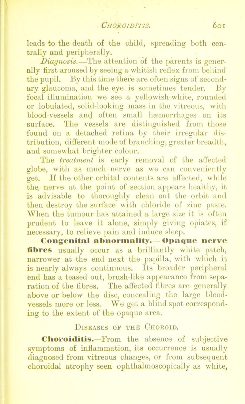 leads to the death of the child, spreading both cen- trally and peripherally. Diagnosis.—The attention of the parents is gener- ally first aroused by seeing a whitish reflex from behind the pupil. By this time there are often signs of second- ary glaucoma, and the eye is sometimes tender. By focal illumination we see a yellowish-white, rounded or lobuiated, solid-looking mass in the vitreous, with blood-vessels and often small haemorrhages on its surface. The vessels are distinguished from those found on a detached retina by their irregular dis- tribution, different mode of branching, greater breadth, and somewhat brighter colour. The treatment is early removal of the affected globe, with as much nerve as we can conveniently get. If the other orbital contents are affected, while the. nerve at the point of section appears healthy, it is advisable to thoroughly clean out the orbit and then destroy the surface with chloride of zinc paste. When the tumour has attained a lai'ge size it is often prudent to leave it alone, simply giving opiates, if necessary, to relieve pain and induce sleep. Congenital abnormality.— Opaque nerve fibres usually occur as a brilliantly white patch, narrower at the end next the papilla, with which it is nearly always continuous. Its broader peripheral end has a teased out, brush-like appearance from sepa- ration of the fibres. The affected fibres are generally above or below the disc, concealing the large blood- vessels more or less. We get a blind spot correspond- ing to the extent of the opaque area. Diseases of the Ciioroid. Choroiditis.—From the absence of subjective symptoms of inflammation, its occurrence is usually diagnosed from vitreous changes, or from subsequent choroidal atrophy seen ophthalmoscopically as white,