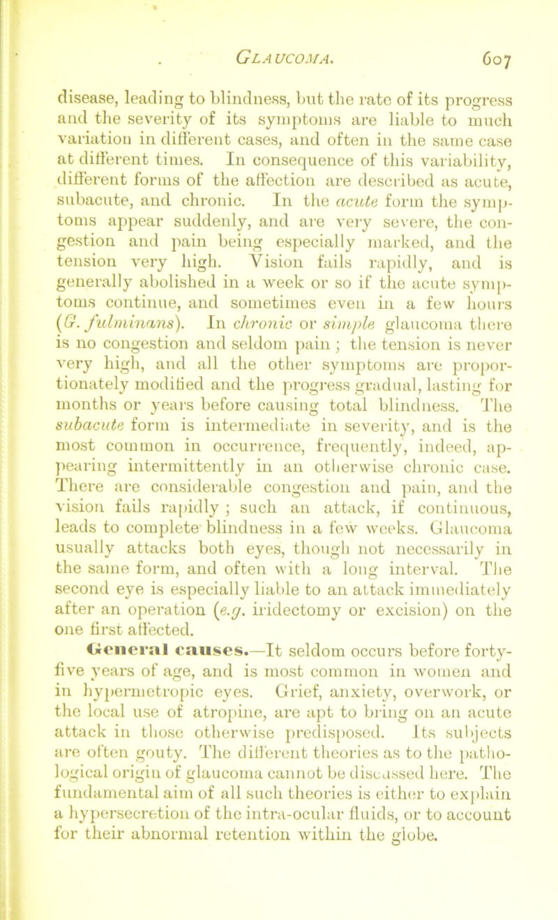 disease, leading to blindness, but the rate of its progress and the severity of its symptoms are liable to much variation in different cases, and often in the same case at different times. In consequence of this variability, different forms of the affection are described as acute, subacute, and chronic. In the acute, form the symp- toms appear suddenly, and are very severe, the con- gestion and pain being especially marked, and the tension very high. Vision fails rapidly, and is generally abolished in a week or so if the acute symp- toms continue, and sometimes even in a few hours (G. fulminans). In chronic or simple glaucoma tliere is no congestion and seldom pain ; the tension is never very high, and all the other symptoms are propor- tionately modified and the progress gradual, lasting for months or years before causing total blindness. The subacute form is intermediate in severity, and is the most common in occurrence, frequently, indeed, ap- pearing intermittently in an otherwise chronic case. There are considerable congestion and pain, and the vision fails rapidly ; such an attack, if continuous, leads to complete blindness in a few weeks. Glaucoma usually attacks both eyes, though not necessarily in the same form, and often with a long interval. The second eye is especially liable to an attack immediately after an operation (e.g. iridectomy or excision) on the one first affected. Cieneral causes.—It seldom occurs before forty- five years of age, and is most common in women and in hypermetropic eyes. Grief, anxiety, overwork, or the local use of atropine, are apt to bring on an acute attack in those otherwise predisposed. Its subjects are often gouty. The different theories as to the patho- logical origin of glaucoma cannot be discussed here. The fundamental aim of all such theories is either to explain a hypersecretion of the intra-ocular fluids, or to account for their abnormal retention within the globe.