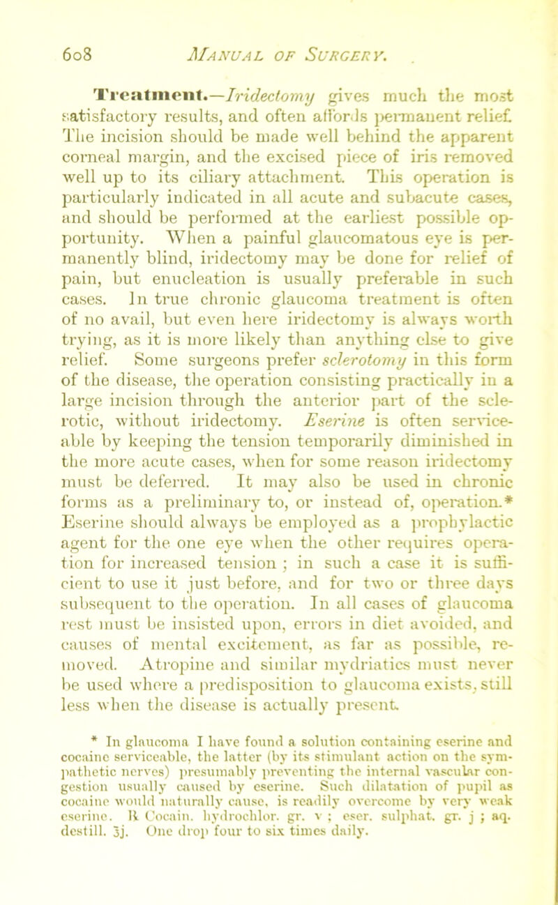 Treatment.—Iridectomy gives much the most satisfactory results, and often affords pennauent relief The incision should be made well behind the apparent corneal margin, and the excised piece of iris removed well up to its ciliaiy attachment. This operation is particularly indicated in all acute and subacute cases, and should be performed at the earliest possible op- portunity. When a painful glaucomatous eye is per- manently blind, iridectomy may be done for relief of pain, but enucleation is usually preferable in such cases. In true chronic glaucoma treatment is often of no avail, but even here iridectomy is always worth trying, as it is more likely than anything else to give relief. Some surgeons prefer sclerotomy in this form of the disease, the operation consisting practically in a large incision through the anterior part of the scle- rotic, without iridectomy. Eserine is often service- able by keeping the tension temporarily diminished in the more acute cases, when for some reason iridectomy must be deferred. It may also be used in chronic forms as a preliminary to, or instead of, operation.* Eserine should always be employed as a prophylactic agent for the one eye when the other requires opera- tion for increased tension ; in such a case it is suffi- cient to use it just before, and for two or three days subsequent to the operation. In all cases of glaucoma rest must be insisted upon, errors in diet avoided, and causes of mental excitement, as far as possible, re- moved. Atropine and similar mydriatics must never be used where a predisposition to glaucoma exists, still less when the disease is actually present * In glaucoma I have found a solution containing eserine and cocaine serviceable, the latter (by its stimulant action on the sym- pathetic nerves) presumably preventing the internal vascular con- gestion usually caused by eserine. Such dilatation of pupil as cocaine would naturally cause, is readily overcome by very weak eserine. It Cocain. hydrochlor. gr. v ; eser. sulphat. gr. j ; aq. destill. 3j. One drop four to six times daily.