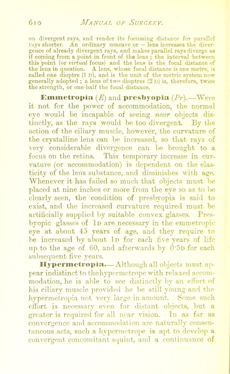 on divergent rays, and render its focussing distance for parallel rays shorter. An ordinary concave or — lens increases the diver- gence of already divergent rays, and makes parallel rays diverge as if coming from a point in front of the lens ; the interval between this point (or virtual focus) and the lens is the focal distance of the lens in question. A lens, whose focal distance is one metre, is called one dioptre (1 d), and is the unit of the metric system now generally adopted ; a lens of two dioptres (2 D) is, therefore, twice the strength, or one-half the focal distance. Emuietropia (E) and presbyopia (Pr).—Were it not for the power of accommodation, the normal eye would be incapable of seeing near objects dis- tinctly, as the rays would be too divergent. By the action of the ciliary muscle, however, the curvature of the crystalline lens can be increased, so that rays of very considerable divergence can be brought to a focus on the retina. This temporary increase in cur- vature (or accommodation) is dependent on the elas- ticity of the lens substance, and diminishes with age. Whenever it has failed so much that objects must lie placed at nine inches or more from the eye so as to l>e clearly seen, the condition of presbyopia is said to exist, and the increased curvature required must be artificially supplied by suitable convex glasses. Pres- byopic glasses of Id are necessary in the emmetropic eye at about 45 years of age, and they require to be increased by about 1 d for each five years of life up to the age of 60, and afterwards by 0'5d for each subsequent five years. Hypermetropia.—Although all objects must ap- pear indistinct to thehypermetrope with relaxed accom- modation, he is able to see distinctly by an effort of his ciliary muscle provided he be still young and the hypermetropia not very large in amount Some such effort is necessary even for distant objects, but a greater is required for all near vision. In as far as convergence and accommodation are naturally consen- taneous acts, such a hypermetrope is apt to develop a convergent concomitant squint, and a continuance of