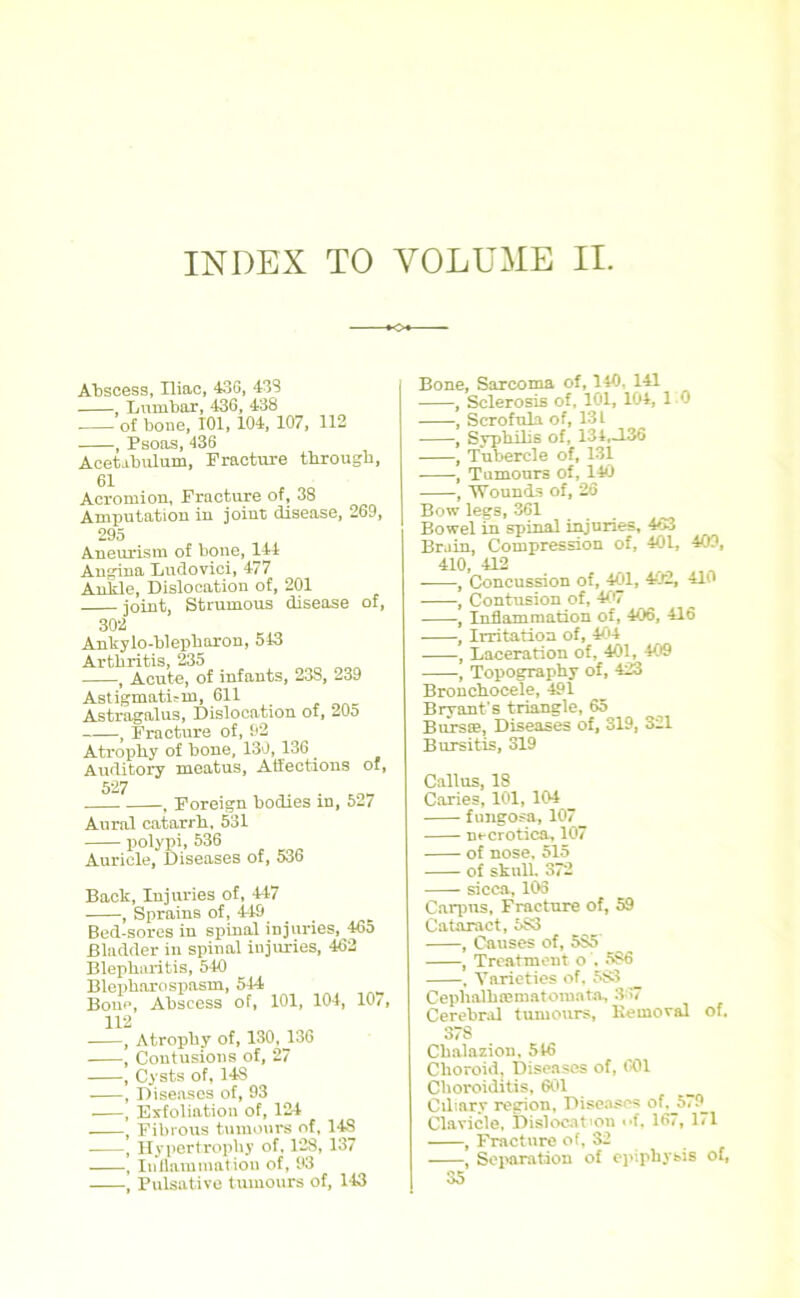 Abscess, Iliac, 43G, 433 Lumbar, 436, 438 of bone, 101, 104, 107, 112 , Psoas, 436 Acetibuluin, Fracture through, 61 Acromion, Fracture of, 38 Amputation in joint disease, 269, 295 Aneurism of bone, 144 Angina Ludovici, 477 Ankle, Dislocation of, 201 ioint. Strumous disease of, 302 Ankylo-blepharon, 543 Arthritis, 235 , Acute, of infants, 238, 239 Astigmatism, 611 . __ Astragalus, Dislocation of, 20o 1 Fracture of, 92 Atrophy of bone, 130,136 Auditory meatus, Affections of, 527 , Foreign bodies in, 527 Aural catarrh, 531 polypi, 536 Auricle, Diseases of, 536 Back, Injuries of, 447 , Sprains of, 449 Bed-sores in spinal injuries, 465 Bladder in spinal injuries, 462 Blepharitis, 540 Blepharospasm, 544 Bone, Abscess of, 101, 104, 107, 112 Atrophy of, 130, 136 Contusions of, 27 Cysts of, 14S Diseases of, 93 Exfoliation of, 124 Fibrous tumours of, 148 Hypertrophy of, 128, 137 Inflammation of, 93 Pulsative tumours of, 143 Bone, Sarcoma of, 140. 141 , Sclerosis of, 101, 104, 1 0 Scrofula of, 13 L , Syphilis of, 134,-136 , Tubercle of, 131 , Tumours of, 140 , Wounds of, 26 Bow legs, 361 Bowel in spinal injuries, 463 Brain, Compression of, 401, 409, 410, 412 _ , Concussion of, 401, 402, 410 , Contusion of, 407 , Inflammation of, 406, 416 , Irritation of, 404 , Laceration of, 401, 409 , Topography of, 423 Bronchocele, 491 Bryant’s triangle, 65 Bursae, Diseases of, 319, 321 Bursitis, 319 Callus, 18 Caries, 101, 104 fungosa, 107 ne erotica, 107 of nose, 515 of skull, 372 sicca, 106 Carpus, Fracture of, 59 Cataract, 5S3 , Causes of, 5S5 , Treatment o , 5S6 , Varieties of, 5S3 Cephalhffimatomata, 367 Cerebral tumours, Kemoval of. 378 Chalazion, 516 Choroid, Diseases of, 001 Choroiditis, 601 Ciliary region, Diseases of,J>79_ Clavicle, Dislocation «*f, 167, 171 , Fracture of, 32 , Separation of epiphysis of, 35