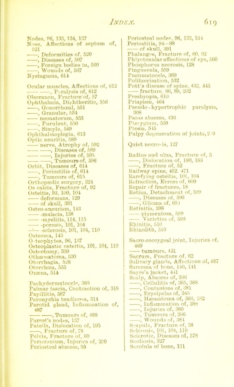 Nodes, 06, 133,134, 137 Nose, Affections of septum of, 521 ■ , Deformities of, 520 , Diseases of, 507 , Foreign bodies in, 509 , Wounds of, 507 Nystagmus, 614 Ocular muscles, Affections of, 612 . , Paralysis of, 612 Olecranon, Fracture of, 57 Ophthalmia, Diphtheritic, 556 • , Gonorrhoeal, 551 , Granular, 554 neonatorum, 553 , Purulent., 550 , Simple, 549 Ophthalmoplegia, 613 Optic neuritis, 589 nerve, Atrophy of, 592 , Diseases of, 589 , Injuries of, 595 , Tumours of, 596 Orbit, Diseases of. 614 , Periostitis of, 614 , Tumours of, 615 Orthopaedic surgery, 324 Os calcis, Fracture of, 92 Osteitis, 93, 100, 104 deformans, 129 of skull, 391 Osteo-aneurism, 143 -malacia, 138 myelitis, 114,115 -porosis, 101, 104 —— -sclerosis, 101, 104, 110 Osteoma, 145 O teophytes, 96, 137 Osteoplastic osteitis, 101, 104, 110 Osteotomy, 359 Othaematoma, 530 Otorrhagia, 528 Otorrhcea, 535 Ozaena, 514 Pachydermatocele, 368 Palmar fascia. Contraction of, 318 Papillitis, 587 Paronychia tendino^a, 314 Parotid gland, Inffamination of, 487 , Tumours of, 488 Parrot's nodes, 137 Patella, Dislocation of, 195 , Fracture of, 78 Pelvis, Fracture of, 60 Pericranium, Injuries of, 390 Periosteal abscess, 95 Periosteal node*, 96, 133,131 Periostitis, 94—98 of skull, 391 Phalanges, Fracture of, 60, 92 Phlyctenular affections of eye, 560 Phosphorus necrosis, 128 Pinguecula, .559 Pneumatocele, 369 Politzerisation, 532 Pott’s disease of spine, 432, 445 fracture. 86, 89, 202 Presbyopia, 610 Priapism, 464 Pseudo - hypertrophic paralysis, 308 Psoas abscess, 436 Pterygium, 559 Ptosis, 515 Pulpy degeneration of joints,2 >9 Quiet necrosis, 127 Radius n.nd ulna, Fracture of, 5 , Dislocation of, 180, 183 , Fracture of, 52 Kail way spine, 452 . 471 Rarefying osteitis, 101, 104 Retraction, Errors of, 609 Repair of fractures, 18 Retina, Detaclimeut of, 599 , Diseases of, 596 , Glioma of, 60J Retinitis, 598 pigmentosa, 599 , Varieties of, 59S Rhinitis, 510 Rhinolith, 510 Sacro-coccygeal joint, Injuries of, 469 tumours, 431 Sacrum, Fi'acture of, 62 Salivary glands, Affections of, 487 Sarcoma of bone, 140, 141 Sayre’s jacket, 411 Scalp, Abscess of, 366 , Cellulitis of, 365, 388 , Contusions of, 381 , Erysipelas of, 365 , Htematoma of, 366, 382 , Inflammation of, 388 , Injuries of, 380 , Tumours of, 366 , Wounds of, 38 4 Scapula, Fracture of, 38 Sclerosis, 101, 104, 110 Sclerotic, Diseases of, 578 Scoliosis, 327 Scrofula of bone, 131