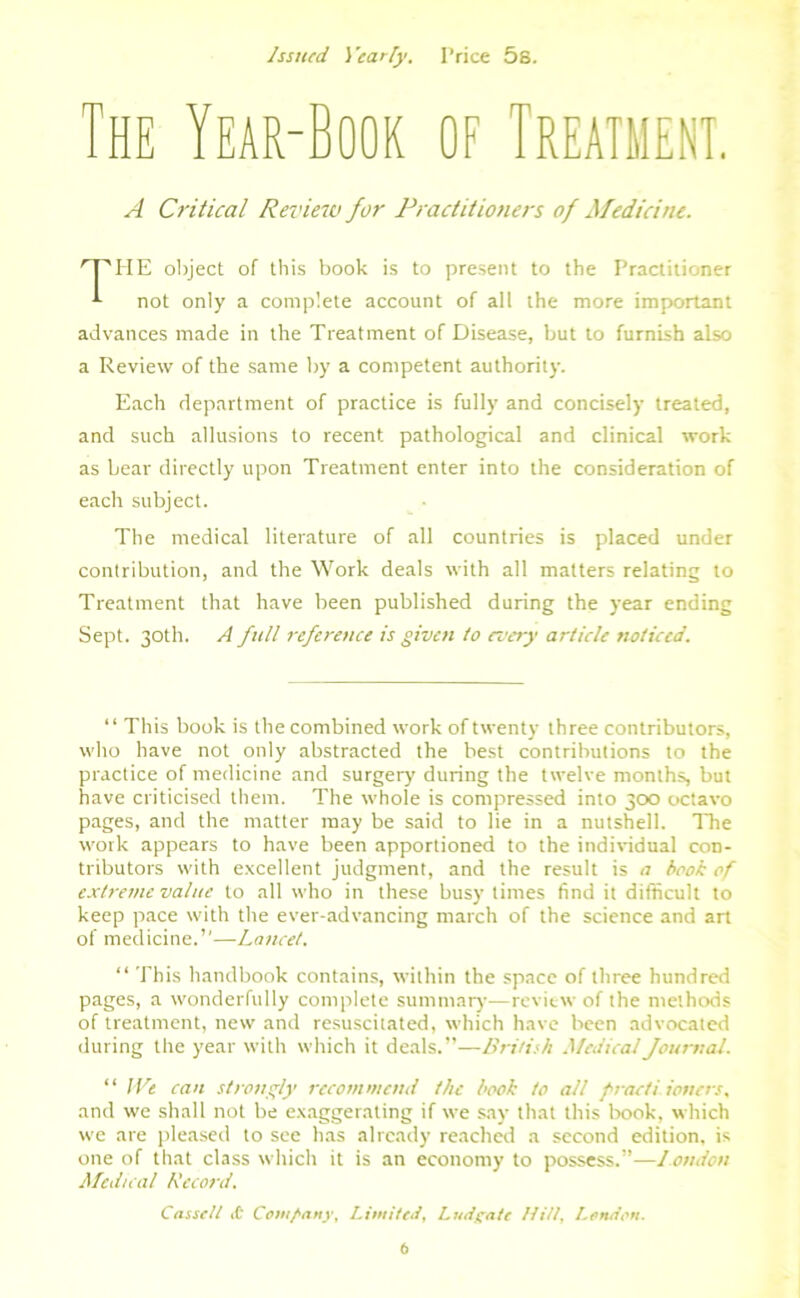 Issued 1 'early. Price 5s. The Year-Book of Treatment. A Critical Review for Practitioners of Medicine. HE object of this book is to present to the Practitioner not only a complete account of all the more important advances made in the Treatment of Disease, but to furnish also a Review of the same by a competent authority. Each department of practice is fully and concisely treated, and such allusions to recent pathological and clinical work as bear directly upon Treatment enter into the consideration of each subject. The medical literature of all countries is placed under contribution, and the Work deals with all matters relating to Treatment that have been published during the year ending Sept. 30th. A full reference is given to every article noticed. “ This book is the combined work of twenty three contributors, who have not only abstracted the best contributions to the practice of medicine and surgery during the twelve months, but have criticised them. The whole is compressed into 300 octavo pages, and the matter may be said to lie in a nutshell. The work appears to have been apportioned to the individual con- tributors with excellent judgment, and the result is a book of extreme value to all who in these busy limes find it difficult to keep pace with the ever-advancing march of the science and art of medicine.”—Lancet. “ This handbook contains, within the space of three hundred pages, a wonderfully complete summary—review of the methods of treatment, new and resuscitated, which have been advocated during the year with which it deals.”—British Medical Journal. “ Wt can strongly recommend the book to all fracti iouers, and we shall not be exaggerating if we say that this book, which we are pleased to see has already reached a second edition, is one of that class which it is an economy to possess.”—London Medical Record. Cassell <C Company, Limited, Ludyate Hitt, London.