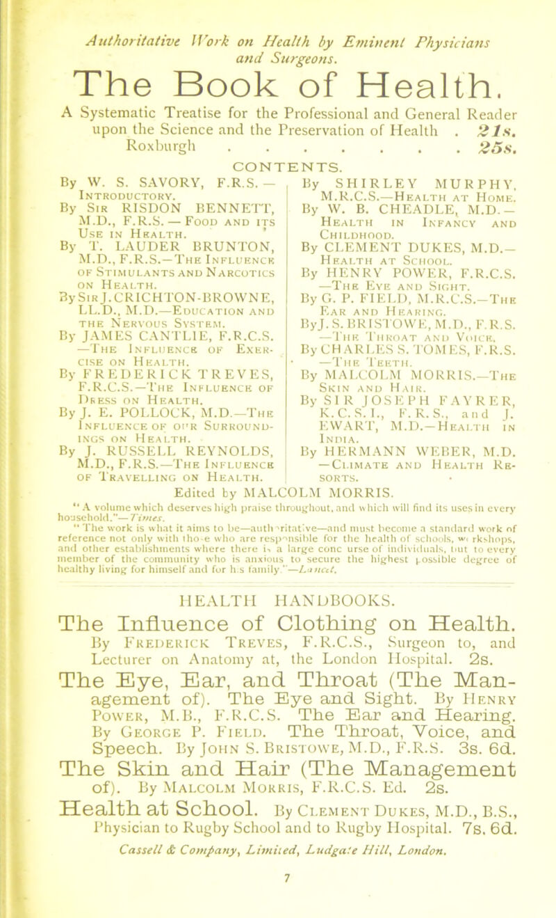 Authoritative Work on Health by Eminent Physicians and Surgeons. The Book of Health. A Systematic Treatise for the Professional and General Reader upon the Science and the Preservation of Health . 21s. Roxburgh 25s. CONTENTS. By W. S. SAVORY, F.R.S. — By SHIRLEY MURPHY. i N 1 UUL lUnii By Sir RISDON BENNETT, M.D., F.R.S. — Food and its Use in Health. By T. LAUDER BRUNTON, M.D., F.R.S.—The Influence of Stimulants and Narcotics on Health. By Sir J. CRICHTON-BROWNE, LL.D., M.D.—Education and the Nervous System. By JAMES CANTLIE, F.R.C.S. —The Influence of Exer- cise on Health. By FREDERICK TREVES, F.R.C.S.—The Influence of Dress on Health. By J. E. POLLOCK, M.D.—'The Influence of our Surround- ings on Health. By J. RUSSELL REYNOLDS, M.D., F.R.S.—The Influence of Travelling on Health. M.R.C.S.—Health at Home. By W. B. CHEADLE, M.D.- Health in Infancy and Childhood. By CLEMENT DUKES, M.D.- Health at School. By HENRY POWER, F.R.C.S. —The Eye and Sight. By G. P. FIELD, M.R.C.S.—The Ear and Hearing. ByJ. S. BRISTOWE, M.D., F.R.S. —The Throat and Voice. By CHARLES S. TOMES, F.R.S. —The Teeth. By MALCOLM MORRIS.—The Skin and Hair. By SIR JOSEPH FAYRER, K.C.S. L, F.R.S., and J. EWART, M.D.—Health in India. By HERMANN WEBER, M.D. — Climate and Health Re- sorts. Edited by MALCOLM MORRIS. “ A volume which deserves high praise throughout, and which will find its uses in every household.— Times. “ The work is what it aims to be—auth ■'ritative—and must become a standard work of reference not only with tho-e who are responsible for the health of schools, w, rkshops, and other establishments where there i-. a large cone urse of individuals, hut to every member of the community who is anxious to secure the highest possible degree of healthy living for himself and for h;s family.—Lancet. HEALTH HANDBOOKS. The Influence of Clothing on Health. By Frederick Treves, F.R.C.S., Surgeon to, and Lecturer on Anatomy at, the London Hospital. 2s. The Eye, Ear, and Throat (The Man- agement of). The Eye and Sight. By PIenry Power, M.B., F.R.C.S. The Ear and Hearing. By George P. Field. The Throat, Voice, and Speech. By John S. Bristowe, M.D., F.R.S. 3s. 6d. The Skin and Hair (The Management of). By Malcolm Morris, F.R.C.S. Ed. 2s. Health at School. By Clement Dukes, M.D., B.S., Physician to Rugby School and to Rugby Hospital. 7s, 6d. Cassell & Company, Limited, Ludgate Hill, London.