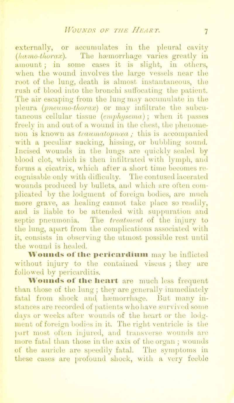 externally, or accumulates in the pleural cavity (Jatmo-tkoraos). The haemorrhage varies greatly in amount; in some cases it is slight, in others, when the wound involves the large vessels near the root of the lung, death is almost instantaneous, the rush of blood into the bronchi suffocating the patient. The air escaping from the lung may accumulate in the pleura (pneumo-thorax) or may infiltrate the subcu- taneous cellular tissue (emphysema); when it passes freely in and out of a wound in the chest, the phenome- non is known as traumatopnoea; this is accompanied with a peculiar sucking, hissing, or bubbling sound. Incised wounds in the lungs are quickly sealed by blood clot, which is then infiltrated with lymph, and forms a cicatrix, which after a short time becomes re- cognisable only with difficulty. The contused lacerated wounds produced by bullets, and which are often com- plicated by the lodgment of foreign bodies, are much more grave, as healing cannot take place so readily, and is liable to be attended with suppuration and septic pneumonia. The treatment of the injury to the lung, apart from the complications associated with it, consists in observing the utmost possible rest until the wound is healed. Wounds of tlie pericardium may be inflicted without injury to the contained visous ; they are followed by pericarditis. Wounds of the heart are much less frequent than those of the lung; they are generally immediately fatal from shock and htemorrhage. Hut many in- stances are recorded of patients who have survived some days or weeks after wounds of the heart or the lodg- ment of foreign bodies in it. The ritrlit ventricle is the part most often injured, and transverse wounds are more fatal than those in the axis of the organ ; wounds of the auricle are speedily fatal. The symptoms in these cases are profound shock, with a very feeble