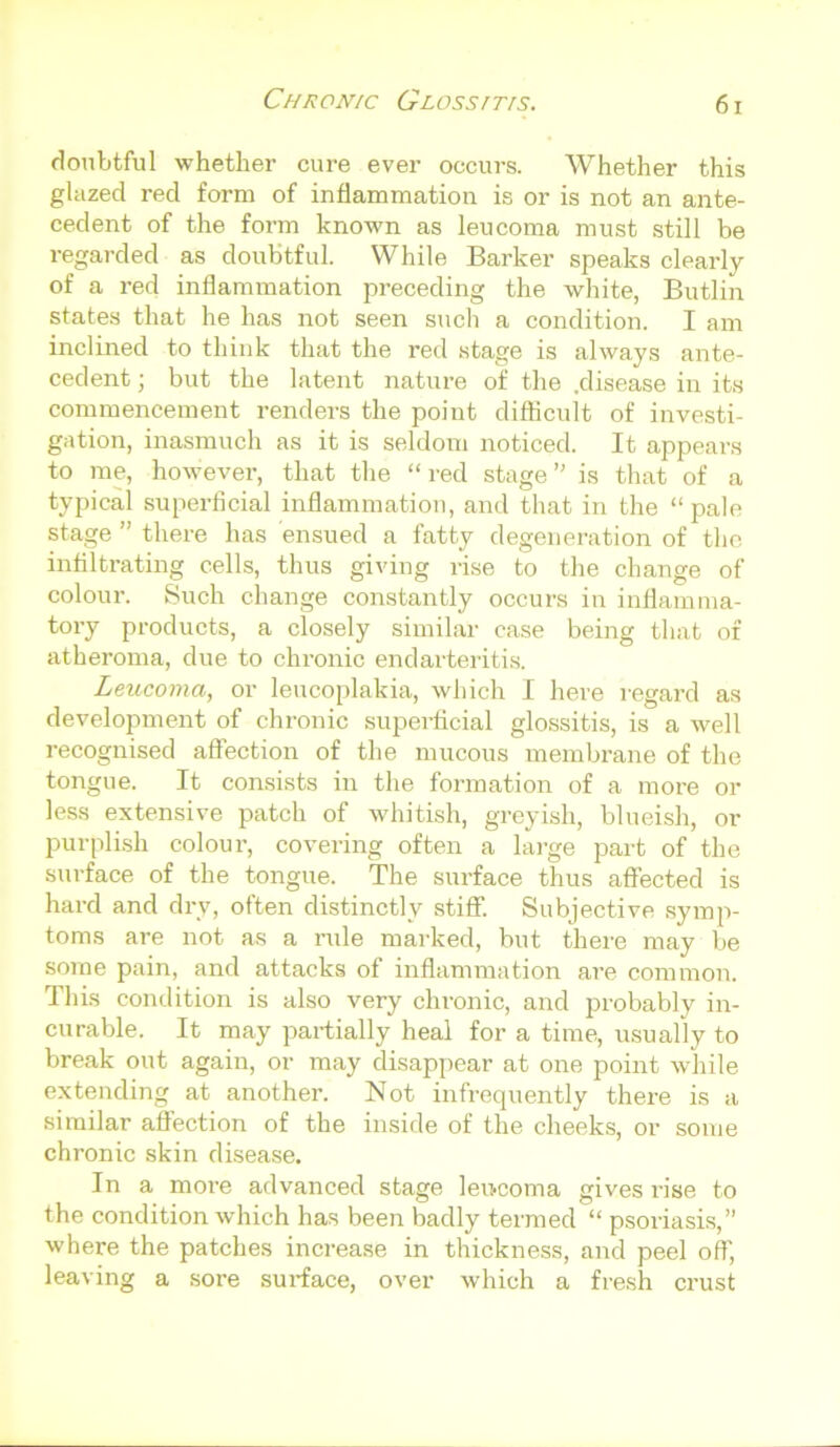 doubtful whether cure ever occurs. Whether this glazed red form of inflammation is or is not an ante- cedent of the form known as leu coma must still be regarded as doubtful. While Barker speaks clearly of a red inflammation preceding the white, Butlin states that he has not seen such a condition. I am inclined to think that the red stage is always ante- cedent ; but the latent nature of the .disease in its commencement renders the point difficult of investi- gation, inasmuch as it is seldom noticed. It appears to me, however, that the “ red stage ” is that of a typical superficial inflammation, and that in the “ pale stage ” there has ensued a fatty degeneration of the infiltrating cells, thus giving rise to the change of colour. Such change constantly occurs in inflamma- tory products, a closely similar case being that of atheroma, due to chronic endarteritis. Leucoma, or leucoplakia, which I here regard as development of chronic superficial glossitis, is a well recognised affection of the mucous membrane of the tongue. It consists in the formation of a more or less extensive patch of whitish, greyish, blueish, or purplish colour, covering often a large part of the surface of the tongue. The surface thus affected is hard and dry, often distinctly stiff. Subjective symp- toms are not as a rule marked, but there may be some pain, and attacks of inflammation are common. This condition is also very chronic, and probably in- curable. It may partially heal for a time, usually to break out again, or may disappear at one point while extending at another. Not infrequently there is a similar affection of the inside of the cheeks, or some chronic skin disease. In a more advanced stage leu-coma gives rise to the condition which has been badly termed “ psoriasis,” where the patches increase in thickness, and peel off, leaving a sore surface, over which a fresh crust