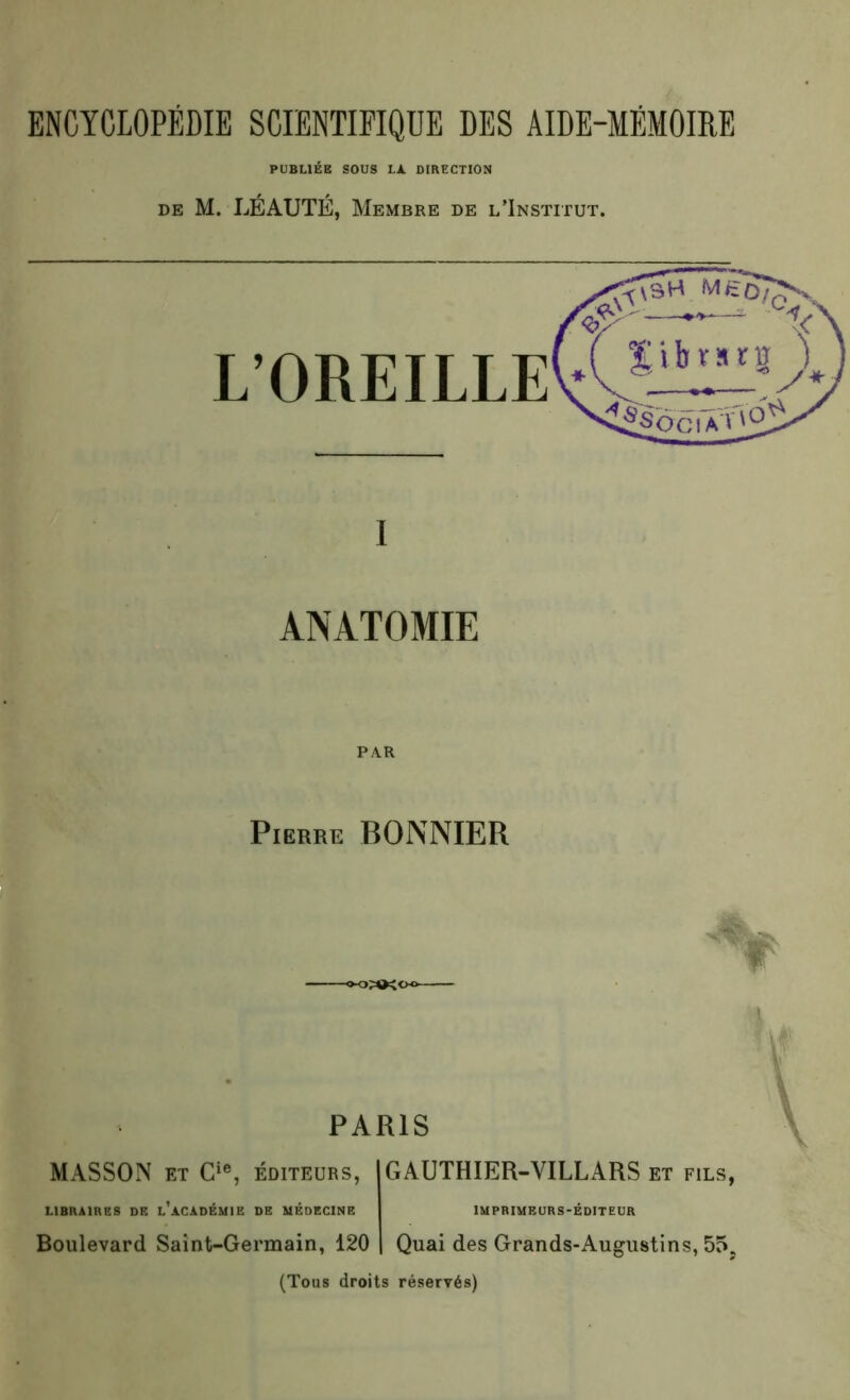 ENCYCLOPÉDIE SCIENTIFIQUE DES AIDE-MÉMOIRE PUBLIÉE SOUS LA DIRECTION de M. LÉAUTÉ, Membre de l’Institut. L’OREILLE ANATOMIE Pierke BONNIER PARIS MASSON et Cie, éditeurs, GAUTHIER-YILLARS et fils, LIBRAIRES DE L ACADEMIE DE MEDECINE IMPRIMEURS-EDITEUR Boulevard Saint-Germain, 120 Quai des Grands-Augustins, 55, (Tous droits réservés)