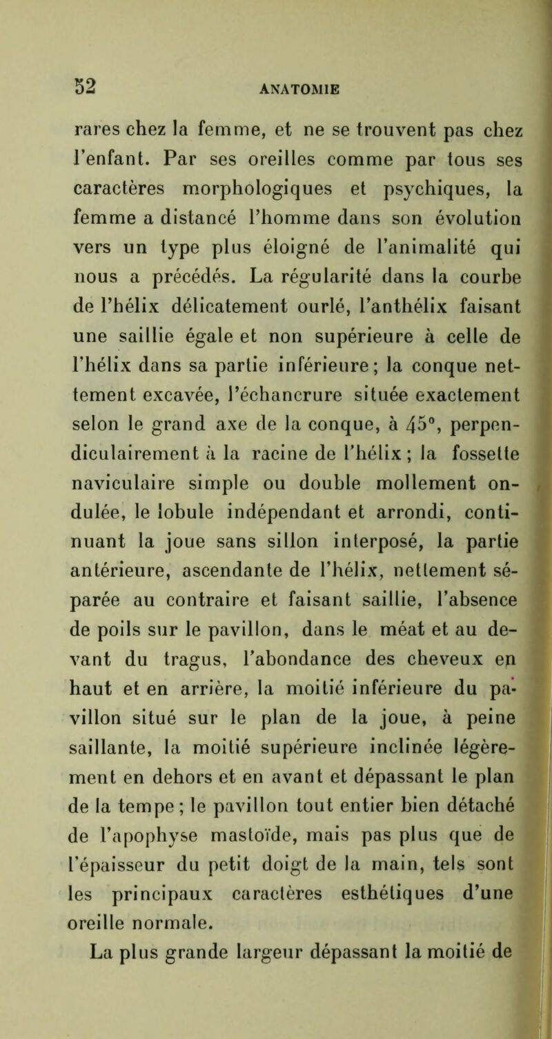 rares chez la femme, et ne se trouvent pas chez l’enfant. Par ses oreilles comme par tous ses caractères morphologiques et psychiques, la femme a distancé l’homme dans son évolution vers un type plus éloigné de l’animalité qui nous a précédés. La régularité dans la courbe de l’hélix délicatement ourlé, l’anthélix faisant une saillie égale et non supérieure à celle de l’hélix dans sa partie inférieure; la conque net- tement excavée, l’échancrure située exactement selon le grand axe de la conque, à 45°, perpen- diculairement à la racine de l’hélix; la fossette naviculaire simple ou double mollement on- dulée, le lobule indépendant et arrondi, conti- nuant la joue sans sillon interposé, la partie antérieure, ascendante de l’hélix, nettement sé- parée au contraire et faisant saillie, l’absence de poils sur le pavillon, dans le méat et au de- vant du tragus, l’abondance des cheveux en haut et en arrière, la moitié inférieure du pa- villon situé sur le plan de la joue, à peine saillante, la moitié supérieure inclinée légère- ment en dehors et en avant et dépassant le plan de la tempe; le pavillon tout entier bien détaché de l’apophyse mastoïde, mais pas plus que de l’épaisseur du petit doigt de la main, tels sont les principaux caractères esthétiques d’une oreille normale. La plus grande largeur dépassant la moitié de