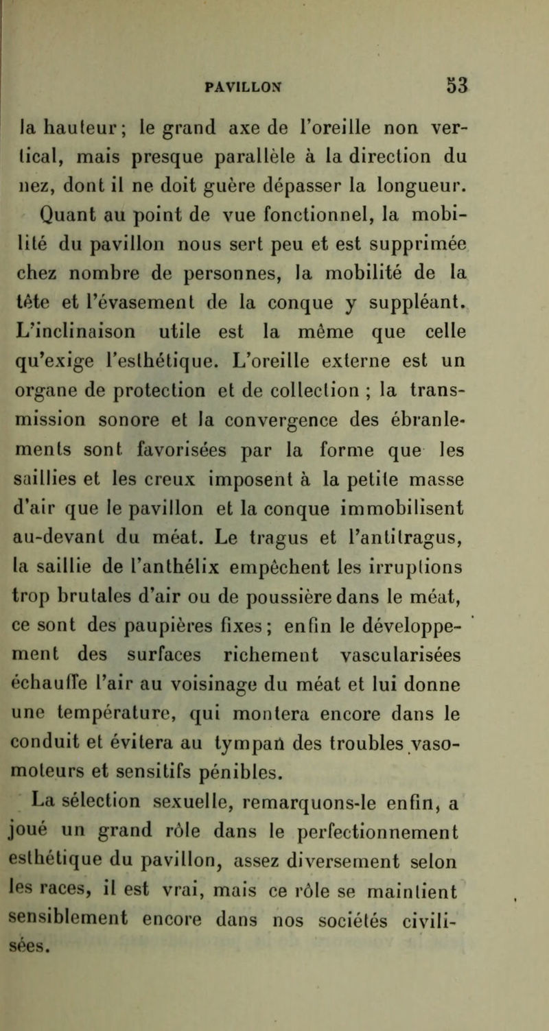 la hauteur; le grand axe de l’oreille non ver- tical, mais presque parallèle à la direction du nez, dont il ne doit guère dépasser la longueur. Quant au point de vue fonctionnel, la mobi- lité du pavillon nous sert peu et est supprimée chez nombre de personnes, la mobilité de la tète et l’évasement de la conque y suppléant. L’inclinaison utile est la même que celle qu’exige l’esthétique. L’oreille externe est un organe de protection et de collection ; la trans- mission sonore et la convergence des ébranle- ments sont favorisées par la forme que les saillies et les creux imposent à la petite masse d’air que le pavillon et la conque immobilisent au-devant du méat. Le tragus et l’antilragus, la saillie de l’anthélix empêchent les irruptions trop brutales d’air ou de poussière dans le méat, ce sont des paupières fixes; enfin le développe- ment des surfaces richement vascularisées échauffe l’air au voisinage du méat et lui donne une température, qui montera encore dans le conduit et évitera au tympaiï des troubles vaso- moteurs et sensitifs pénibles. La sélection sexuelle, remarquons-le enfin, a joué un grand rôle dans le perfectionnement esthétique du pavillon, assez diversement selon les races, il est vrai, mais ce rôle se maintient sensiblement encore dans nos sociétés civili- sées.